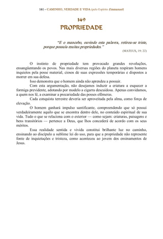 161 – CAMINHO, VERDADE E VIDA (pelo Espírito Emmanuel) 


                                   149
                               PROPRIEDADE 

                           “E  o  mancebo,  ouvindo  esta  palavra,  retirou­se  triste, 
                   porque possuía muitas propriedades.”  
                                                                           (MATEUS, 19: 22) 



          O  instinto  de  propriedade  tem  provocado  grandes  revoluções, 
ensangüentando  os  povos.  Nas  mais  diversas  regiões  do  planeta  respiram  homens 
inquietos  pela  posse  material,  ciosos  de  suas  expressões  temporárias  e  dispostos  a 
morrer em sua defesa. 
          Isso demonstra que o homem ainda não aprendeu a possuir. 
          Com  esta  argumentação,  não  desejamos  induzir  a  criatura  a  esquecer  a 
formiga previdente, adotando por modelo a cigarra descuidosa. Apenas convidamos, 
a quem nos lê, a examinar a precariedade das posses efêmeras. 
          Cada conquista terrestre deveria ser aproveitada pela alma, como  força de 
elevação. 
          O  homem  ganhará  impulso  santificante,  compreendendo  que  só  possui 
verdadeiramente  aquilo que  se  encontra  dentro  dele,  no  conteúdo  espiritual  de  sua 
vida. Tudo o que se relaciona com o exterior — como sejam: criaturas, paisagens e 
bens  transitórios  —  pertence  a  Deus,  que  lhos  concederá  de  acordo  com  os  seus 
méritos. 
          Essa  realidade  sentida  e  vivida  constitui  brilhante  luz  no  caminho, 
ensinando ao discípulo a sublime lei do uso, para que a propriedade não represente 
fonte  de  inquietações  e  tristeza,  como  aconteceu  ao  jovem  dos  ensinamentos  de 
Jesus.
 