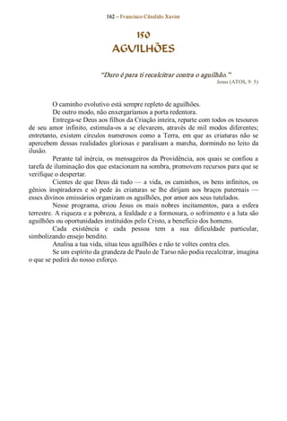 162 – Fr ancisco Cândido Xavier  


                                    150
                                 AGUILHÕES 

                             “Duro é para ti recalcitrar contra o aguilhão.”  
                                                                            Jesus (ATOS, 9: 5) 



          O caminho evolutivo está sempre repleto de aguilhões. 
          De outro modo, não enxergaríamos a porta redentora. 
          Entrega­se Deus aos filhos da Criação inteira, reparte com todos os tesouros 
de  seu  amor  infinito,  estimula­os  a  se  elevarem,  através  de  mil  modos  diferentes; 
entretanto,  existem  círculos  numerosos  como  a  Terra,  em  que  as  criaturas  não  se 
apercebem  dessas  realidades  gloriosas  e  paralisam a  marcha, dormindo no  leito  da 
ilusão. 
          Perante  tal inércia,  os  mensageiros  da  Providência, aos  quais  se  confiou  a 
tarefa de iluminação dos que estacionam na sombra, promovem recursos para que se 
verifique o despertar. 
          Cientes de que Deus dá tudo — a vida, os caminhos, os  bens infinitos, os 
gênios  inspiradores  e  só  pede  às  criaturas  se  lhe  dirijam  aos  braços  paternais  — 
esses divinos emissários organizam os aguilhões, por amor aos seus tutelados. 
          Nesse  programa,  criou  Jesus  os  mais  nobres  incitamentos,  para  a  esfera 
terrestre. A riqueza e a pobreza, a fealdade e a formosura, o sofrimento e a luta são 
aguilhões ou oportunidades instituídos pelo Cristo, a benefício dos homens. 
          Cada  existência  e  cada  pessoa  tem  a  sua  dificuldade  particular, 
simbolizando ensejo bendito. 
          Analisa a tua vida, situa teus aguilhões e não te voltes contra eles. 
          Se um espírito da grandeza de Paulo de Tarso não podia recalcitrar, imagina 
o que se pedirá do nosso esforço.
 