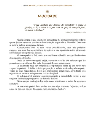 163 – CAMINHO, VERDADE E VIDA (pelo Espírito Emmanuel) 


                                     151
                                  MOCIDADE 

                             “Foge  também  dos  desejos  da  mocidade;  e  segue  a 
                   justiça,  a  fé,  o  amor  e  a  paz  com  os  que,  de  coração  puro, 
                   invocam o Senhor.”  
                                                                    Paulo (II TIMÓTEO, 2: 22) 



         Quase sempre os que se dirigem à mocidade lhe atribuem tamanhos poderes 
que os jovens terminam em franca desorientação, enganados e distraídos. Costuma­ 
se esperar deles a salvaguarda de tudo. 
         Concordamos  com  as  suas  vastas  possibilidades,  mas  não  podemos 
esquecer  que  essa  fase  da  existência  terrestre  é  a  que  apresenta  maior  número  de 
necessidades no capítulo da direção. 
         O moço poderá e fará muito se o espírito envelhecido na experiência não o 
desamparar no trabalho. 
         Nada  de  novo  conseguirá  erigir,  caso  não  se  valha  dos  esforços  que  lhe 
precederam as atividades. Em tudo, dependerá de seus antecessores. 
         A  juventude  pode  ser  comparada  a  esperançosa  saída  de  um  barco  para 
viagem importante. A infância foi a preparação, a velhice será a chegada ao porto. 
Todas  as  fases  requisitam  as  lições  dos  marinheiros  experientes,  aprendendo­se  a 
organizar e a terminar a viagem com o êxito desejável. 
         É  indispensável  amparar  convenientemente  a  mentalidade  juvenil  e  que 
ninguém lhe ofereça perspectivas de domínio ilusório. 
         Nem sempre os desejos dos mais moços  constituem o índice da segurança 
no futuro. 
         A mocidade poderá fazer muito, mas que siga, em tudo, “a justiça, a fé, o 
amor e a paz com os que, de coração puro, invocam o Senhor”.
 