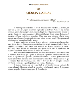 164 – Fr ancisco Cândido Xavier  


                                   152
                             CIÊNCIA E AMOR 

                             “A ciência incha, mas o amor edifica.”  
                                                                      Paulo. (I CORÍNTIOS, 8: 1) 



          A ciência pode estar cheia de poder, mas só o amor beneficia. A ciência, em 
todas  as  épocas,  conseguiu  inúmeras  expressões  evolutivas.  Vemo­la  no  mundo, 
exibindo realizações que pareciam quase inatingíveis. Máquinas enormes cruzam os 
ares e o fundo dos oceanos. A palavra é transmitida, sem fios, a longas distâncias. A 
imprensa  difunde  raciocínios  mundiais.  Mas,  para  essa  mesma  ciência  pouco 
importa que o homem lhe use os frutos para o bem ou para o mal. Não compreende 
o desinteresse, nem as finalidades santas. 
          O amor, porém, aproxima­se de seus labores e retifica­os, conferindo­lhe a 
consciência do bem. Ensina que cada máquina deve servir como utilidade divina, no 
caminho  dos  homens  para  Deus,  que  somente  se  deveria  transmitir  a  palavra 
edificante  como  dádiva  do  Altíssimo,  que  apenas  seria  justa  a  publicação  dos 
raciocínios elevados para o esforço redentor das criaturas. 
          Se a ciência descobre explosivos, esclarece o amor quanto à utilização deles 
na  abertura  de  estradas  que  liguem  os  povos;  se  a  primeira  confecciona  um  livro, 
ensina  o  segundo  como  gravar  a  verdade  consoladora.  A  ciência  pode  concretizar 
muitas obras úteis, mas só o amor institui as obras mais altas. Não duvidamos de que 
a  primeira,  bem  interpretada,  possa  dotar  o  homem  de  um  coração  corajoso; 
entretanto, somente o segundo pode dar um coração iluminado. 
          O  mundo  permanece  em  obscuridade  e  sofrimento,  porque  a  ciência  foi 
assalariada  pelo  ódio,  que  aniquila  e  perverte,  e  só  alcançará  o  porto  de  segurança 
quando se render plenamente ao amor de Jesus Cristo.
 
