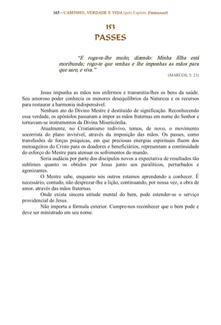 165 – CAMINHO, VERDADE E VIDA (pelo Espírito Emmanuel) 


                                       153
                                     PASSES 

                          “E  rogava­lhe  muito,  dizendo:  Minha  filha  está 
                  moribunda;  rogo­te  que  venhas  e  lhe  imponhas  as  mãos  para 
                  que sare, e viva.”  
                                                                          (MARCOS, 5: 23) 



         Jesus  impunha  as  mãos  nos  enfermos  e  transmitia­lhes  os  bens  da  saúde. 
Seu  amoroso  poder  conhecia  os  menores  desequilíbrios  da  Natureza  e  os  recursos 
para restaurar a harmonia indispensável. 
         Nenhum ato do Divino Mestre é destituído de significação. Reconhecendo 
essa verdade, os apóstolos passaram a impor as mãos fraternas em nome do Senhor e 
tornavam­se instrumentos da Divina Misericórdia. 
         Atualmente,  no  Cristianismo  redivivo,  temos,  de  novo,  o  movimento 
socorrista  do  plano  invisível,  através  da  imposição  das  mãos.  Os  passes,  como 
transfusões  de  forças  psíquicas,  em  que  preciosas  energias  espirituais  fluem  dos 
mensageiros do Cristo para os doadores e beneficiários, representam a continuidade 
do esforço do Mestre para atenuar os sofrimentos do mundo. 
         Seria audácia por parte dos discípulos novos a expectativa de resultados tão 
sublimes  quanto  os  obtidos  por  Jesus  junto  aos  paralíticos,  perturbados  e 
agonizantes. 
         O  Mestre  sabe,  enquanto  nós  outros  estamos  aprendendo  a  conhecer.  É 
necessário, contudo, não desprezar­lhe a lição, continuando, por nossa vez, a obra de 
amor, através das mãos fraternas. 
         Onde  exista  sincera  atitude  mental  do  bem,  pode  estender­se  o  serviço 
providencial de Jesus. 
         Não importa a fórmula exterior. Cumpre­nos reconhecer que o bem pode e 
deve ser ministrado em seu nome.
 
