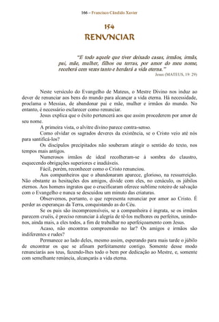 166 – Fr ancisco Cândido Xavier  


                                    154
                                 RENUNCIAR 

                           “E  todo  aquele  que  tiver  deixado  casas,  irmãos,  irmãs, 
                   pai,  mãe,  mulher,  filhos  ou  terras,  por  amor  do  meu  nome, 
                   receberá cem vezes tanto e herdará a vida eterna.”  
                                                                      Jesus (MATEUS, 19: 29) 



         Neste  versículo  do  Evangelho  de  Mateus,  o  Mestre  Divino  nos  induz  ao 
dever de renunciar aos bens do mundo para alcançar a vida eterna. Há necessidade, 
proclama  o  Messias,  de  abandonar  pai  e  mãe,  mulher  e  irmãos  do  mundo.  No 
entanto, é necessário esclarecer como renunciar. 
         Jesus explica que o êxito pertencerá aos que assim procederem por amor de 
seu nome. 
         A primeira vista, o alvitre divino parece contra­senso. 
         Como  olvidar  os  sagrados  deveres  da  existência,  se  o  Cristo  veio  até  nós 
para santificá­los? 
         Os  discípulos  precipitados  não  souberam  atingir  o  sentido  do  texto,  nos 
tempos mais antigos. 
         Numerosos  irmãos  de  ideal  recolheram­se  à  sombra  do  claustro, 
esquecendo obrigações superiores e inadiáveis. 
         Fácil, porém, reconhecer como o Cristo renunciou. 
         Aos  companheiros  que  o  abandonaram  aparece,  glorioso,  na  ressurreição. 
Não  obstante  as  hesitações  dos  amigos,  divide  com  eles,  no  cenáculo,  os  júbilos 
eternos. Aos homens ingratos que o crucificaram oferece sublime roteiro de salvação 
com o Evangelho e nunca se descuidou um minuto das criaturas. 
         Observemos,  portanto,  o  que  representa  renunciar  por  amor  ao  Cristo.  É 
perder as esperanças da Terra, conquistando as do Céu. 
         Se  os pais são incompreensíveis, se a companheira é ingrata, se os irmãos 
parecem cruéis, é preciso renunciar à alegria de tê­los melhores ou perfeitos, unindo­ 
nos, ainda mais, a eles todos, a fim de trabalhar no aperfeiçoamento com Jesus. 
         Acaso,  não  encontras  compreensão  no  lar?  Os  amigos  e  irmãos  são 
indiferentes e rudes? 
         Permanece ao lado deles, mesmo assim, esperando para mais tarde o júbilo 
de  encontrar  os  que  se  afinam  perfeitamente  contigo.  Somente  desse  modo 
renunciarás aos teus, fazendo­lhes todo o bem por dedicação ao Mestre, e, somente 
com semelhante renúncia, alcançarás a vida eterna.
 