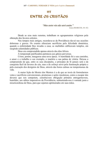 167 – CAMINHO, VERDADE E VIDA (pelo Espírito Emmanuel) 


                               155
                        ENTRE OS CRISTÃOS 

                                       “Mas entre vós não será assim.”  
                                                                       Jesus (MARCOS, 10: 43) 



         Desde  as  eras  mais  remotas,  trabalham  os  agrupamentos  religiosos  pela 
obtenção dos favores celestes. 
         Nos tempos mais antigos, recordava­se da Providência tão­só nas ocasiões 
dolorosas  e  graves.  Os  crentes  ofereciam  sacrifícios  pela  felicidade  doméstica, 
quando  a  enfermidade  lhes  invadia  a  casa;  as  multidões  edificavam  templos,  em 
surgindo calamidades públicas. 
         Deus era compreendido apenas através dos dias felizes. 
         A tempestade purificadora pertencia aos gênios perversos. 
         Cristo, porém, inaugurou uma nova época. A humildade foi o seu caminho, 
o  amor  e  o  trabalho  o  seu  exemplo,  o  martírio  a  sua  palma  de  vitória.  Deixou  a 
compreensão  de  que,  entre  os  seus  discípulos,  o  princípio  de  fé  jamais  será  o  da 
conquista fácil de favores do céu, mas o de esforço ativo pela iluminação própria e 
pela execução dos desígnios de Deus, através das horas calmas ou tempestuosas da 
vida. 
         A maior lição do Mestre dos Mestres é a de que ao invés de formularmos 
votos e sacrifícios convencionais, promessas e ações mecânicas, como a escapar dos 
deveres  que  nos  competem,  constitui­nos  obrigação  primária  entregarmo­nos, 
humildes, aos sábios imperativos da Providência, submetendo­nos à vontade justa e 
misericordiosa de Deus, para que sejamos aprimorados em suas mãos.
 