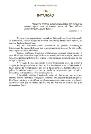 168 – Fr ancisco Cândido Xavier  


                                      156
                                   INTUIÇÃO 

                           “Porque a profecia jamais foi produzida por vontade de 
                   homem  algum,  mas  os  homens  santos  de  Deus  falaram 
                   inspirados pelo Espírito Santo.”  
                                                                             (II PEDRO, 1: 21) 



          Todos os homens participam dos poderes da intuição, no divino tabernáculo 
da  consciência,  e  todos  podem  desenvolver  suas  possibilidades  nesse  sentido,  no 
domínio da elevação espiritual. 
          Não  são  fundamentalmente  necessárias  as  grandes  manifestações 
fenomênicas  da  mediunidade  para  que  se  estabeleçam  movimentos  de  intercâmbio 
entre os planos visível e invisível. 
          Todas as noções que dignificam a vida humana vieram da esfera superior. E 
essas idéias nobilitantes não se produziram por vontade de homem algum, porque os 
raciocínios propriamente terrestres sempre se inclinam para a materialidade em seu 
arraigado egoísmo. 
          A revelação divina, significando o que a  Humanidade possui de melhor, é 
cooperação  da  espiritualidade  sublime,  trazida  às  criaturas  pelos  colaboradores  de 
Jesus,  através  da  exemplificação,  dos  atos  e das  palavras  dos  homens retos  que,  a 
golpes  de  esforço  próprio,  quebram  o  círculo  de  vulgaridades  que  os  rodeia, 
tornando­se instrumentos de renovação necessária. 
          A  faculdade  intuitiva  é  instituição  universal.  Através  de  seus  recursos, 
recebe o homem terrestre as vibrações da vida mais alta, em contribuições religiosas, 
filosóficas,  artísticas  e  científicas,  ampliando  conquistas  sentimentais  e  culturais, 
colaboração  essa  que  se  verifica  sempre,  não  pela  vontade  da  criatura,  mas  pela 
concessão de Deus.
 