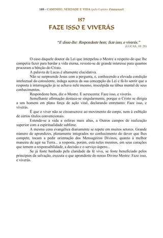 169 – CAMINHO, VERDADE E VIDA (pelo Espírito Emmanuel) 


                                157
                       FAZE ISSO E VIVERÁS 

                             “E disse­lhe: Respondeste bem; faze isso, e viverás.”  
                                                                               (LUCAS, 10: 28) 



          O caso daquele doutor da Lei que interpelou o Mestre a respeito do que lhe 
competia fazer para herdar a vida eterna, reveste­se de grande interesse para quantos 
procuram a bênção do Cristo. 
          A palavra de Lucas é altamente elucidativa. 
          Não se surpreende Jesus com a pergunta, e, conhecendo a elevada condição 
intelectual do consulente, indaga acerca da sua concepção da Lei e fá­lo sentir que a 
resposta à interrogação já se achava nele mesmo, insculpida na tábua mental de seus 
conhecimentos. 
          Respondeste bem, diz o Mestre. E acrescenta: Faze isso, e viverás. 
          Semelhante afirmação destaca­se singularmente, porque o Cristo se dirigia 
a  um  homem  em  plena  força  de  ação  vital,  declarando  entretanto:  Faze  isso,  e 
viverás. 
          É que o viver não se circunscreve ao movimento do corpo, nem à exibição 
de certos títulos convencionais. 
          Estende­se  a  vida  a  esferas  mais  altas,  a  Outros  campos  de  realização 
superior com a espiritualidade sublime. 
          A mesma cena evangélica diariamente se repete em muitos setores. Grande 
número  de  aprendizes,  plenamente  integrados  no  conhecimento  do  dever  que  lhes 
compete,  tocam  a  pedir  orientação  dos  Mensageiros  Divinos,  quanto  à  melhor 
maneira de agir na Terra... a resposta, porém, está neles mesmos, em seus corações 
que temem a responsabilidade, a decisão e o serviço áspero... 
          Se  já  foste  banhado  pela  claridade  da  fé  viva,  se  foste  beneficiado  pelos 
princípios da salvação, executa o que aprendeste do nosso Divino Mestre: Faze isso, 
e viverás.
 