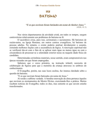 170 – Fr ancisco Cândido Xavier  


                                       158
                                    BATISMO 

                   “E os que ouviram foram batizados em nome do Senhor Jesus.”  
                                                                                  ATOS, 19: 5) 



          Nos vários departamentos da atividade cristã, em todos os tempos, surgem 
controvérsias relativamente aos problemas do batismo na fé. 
          O  sacerdócio  criou,  para  isso,  cerimoniais  e  sacramentos.  Há  batismos  de 
recém­natos,  na  Igreja  Romana;  em  outros  centros  evangélicos,  há  batismo  de 
pessoas  adultas.  No  entanto,  o  crente  poderia  analisar  devidamente  o  assunto, 
extraindo melhores ilações com a ascendência da lógica. A renovação espiritual não 
se  verificará  tão­só  com  o  fato  de  se  aplicar  mais  água  ou  menos  água  ou  com  a 
circunstância de processar­se a solenidade exterior nessa ou naquela idade física do 
candidato. 
          Determinadas cerimônias materiais, nesse sentido, eram compreensíveis nas 
épocas recuadas em que foram empregadas. 
          Sabemos  que  o  curso  primário,  na  instrução  infantil,  necessita  de 
colaboração  de  figuras  para  que  a  memória  da  criança  atravesse  os  umbrais  do 
conhecimento. 
          O  Evangelho,  porém, nas  suas luzes  ocultas,  faz imensa  claridade  sobre  a 
questão do batismo. 
          “E os que ouviram foram batizados em nome de Jesus.” 
          Aí reside a sublime verdade. A bendita renovação da alma pertence àqueles 
que ouviram os ensinamentos do Mestre Divino, exercitando­lhes a prática. Muitos 
recebem  notícias  do  Evangelho, todos  os  dias, mas  somente  os  que  ouvem  estarão 
transformados.
 