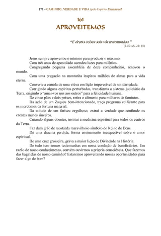 173 – CAMINHO, VERDADE E VIDA (pelo Espírito Emmanuel) 


                                 161
                            APROVEITEMOS 

                                     “E destas coisas sois vós testemunhas.”  
                                                                           (LUCAS, 24: 48) 



           Jesus sempre aproveitou o mínimo para produzir o máximo. 
           Com três anos de apostolado acendeu luzes para milênios. 
           Congregando  pequena  assembléia  de  doze  companheiros,  renovou  o 
mundo. 
           Com  uma  pregação  na  montanha  inspirou  milhões  de  almas  para  a  vida 
eterna. 
         Converte a esmola de uma viúva em lição imperecível de solidariedade. 
         Corrigindo alguns espíritos perturbados, transforma o sistema judiciário da 
Terra, erigindo o “amai­vos uns aos outros” para a felicidade humana. 
         De cinco pães e dois peixes, retira o alimento para milhares de famintos. 
         Da  ação  de  um  Zaqueu  bem­intencionado,  traça  programa  edificante  para 
os mordomos da fortuna material. 
         Da  atitude  de  um  fariseu  orgulhoso,  extrai  a  verdade  que  confunde  os 
crentes menos sinceros. 
         Curando alguns doentes, institui a medicina espiritual para todos os centros 
da Terra. 
         Faz dum grão de mostarda maravilhoso símbolo do Reino de Deus. 
         De  uma  dracma  perdida,  forma  ensinamento  inesquecível  sobre  o  amor 
espiritual. 
         De uma cruz grosseira, grava a maior lição de Divindade na História. 
         De  tudo  isso  somos  testemunhas  em  nossa  condição  de  beneficiários.  Em 
razão de nosso conhecimento, convém ouvirmos a própria consciência. Que fazemos 
das bagatelas de nosso caminho? Estaremos aproveitando nossas oportunidades para 
fazer algo de bom?
 