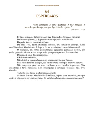 174 – Fr ancisco Cândido Xavier  


                                   162
                               ESPEREMOS 

                         “Não  esmagará  a  cana  quebrada  e  não  apagará  o 
                  morrão que fumega, até que faça triunfar o juízo.”  
                                                                        (MATEUS, 12: 20) 



         Evita as sentenças definitivas, em face dos quadros formados pelo mal. 
         Da lama do pântano, o Supremo Senhor aproveita a fertilidade. 
         Da pedra áspera, vale­se da solidez. 
         Da  areia  seca,  retira  utilidades  valiosas.  Da  substância  amarga,  extrai 
remédio salutar. O criminoso de hoje pode ser prestimoso companheiro amanhã. 
         O  malfeitor,  em  certas  circunstâncias,  apresenta  qualidades  nobres,  até 
então ignoradas, de que a vida se aproveita para gravar poemas de amor e luz. 
         Deus não é autor de esmagamento. 
         É Pai de misericórdia. 
         Não destrói a cana quebrada, nem apaga o morrão que fumega. 
         Suas mãos reparam estragos, seu hálito divino recompõe e renova sempre. 
         Não  desprezes,  pois,  as  luzes  vacilantes  e  as  virtudes  imprecisas.  Não 
abandones  a  terra  pantanosa,  nem  desampares  o  arvoredo  sufocado  pela  erva 
daninha. 
         Trabalha pelo bem e ajuda incessantemente. 
         Se  Deus,  Senhor  Absoluto  da  Eternidade,  espera  com  paciência,  por  que 
motivo, nós outros, servos imperfeitos do trabalho relativo, não poderemos esperar?
 