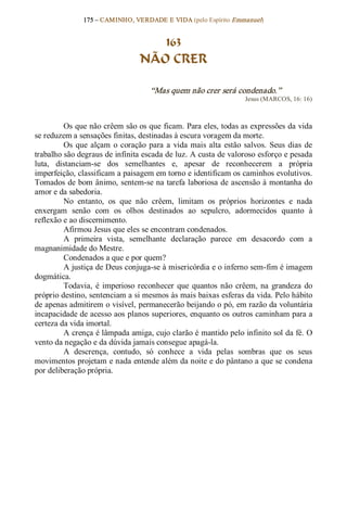 175 – CAMINHO, VERDADE E VIDA (pelo Espírito Emmanuel) 


                                      163
                                   NÃO CRER 

                                       “Mas quem não crer será condenado.”  
                                                                       Jesus (MARCOS, 16: 16) 



         Os que não crêem são os que ficam. Para eles, todas as expressões da vida 
se reduzem a sensações finitas, destinadas à escura voragem da morte. 
         Os  que  alçam  o  coração  para  a  vida  mais  alta  estão  salvos.  Seus  dias  de 
trabalho são degraus de infinita escada de luz. A custa de valoroso esforço e pesada 
luta,  distanciam­se  dos  semelhantes  e,  apesar  de  reconhecerem  a  própria 
imperfeição, classificam a paisagem em torno e identificam os caminhos evolutivos. 
Tomados de bom ânimo, sentem­se na tarefa laboriosa de ascensão à montanha do 
amor e da sabedoria. 
         No  entanto,  os  que  não  crêem,  limitam  os  próprios  horizontes  e  nada 
enxergam  senão  com  os  olhos  destinados  ao  sepulcro,  adormecidos  quanto  à 
reflexão e ao discernimento. 
         Afirmou Jesus que eles se encontram condenados. 
         A  primeira  vista,  semelhante  declaração  parece  em  desacordo  com  a 
magnanimidade do Mestre. 
         Condenados a que e por quem? 
         A justiça de Deus conjuga­se à misericórdia e o inferno sem­fim é imagem 
dogmática.
         Todavia,  é  imperioso  reconhecer  que  quantos  não  crêem,  na  grandeza  do 
próprio destino, sentenciam a si mesmos às mais baixas esferas da vida. Pelo hábito 
de apenas admitirem o visível, permanecerão beijando o pó, em razão da voluntária 
incapacidade de acesso aos planos superiores, enquanto os outros caminham para a 
certeza da vida imortal. 
         A crença é lâmpada amiga, cujo clarão é mantido pelo infinito sol da fé. O 
vento da negação e da dúvida jamais consegue apagá­la. 
         A  descrença,  contudo,  só  conhece  a  vida  pelas  sombras  que  os  seus 
movimentos projetam e nada entende além da noite e do pântano a que se condena 
por deliberação própria.
 