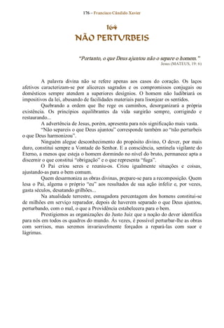 176 – Fr ancisco Cândido Xavier  


                                  164
                            NÃO PERTURBEIS 

                              “Portanto, o que Deus ajuntou não o separe o homem.”  
                                                                           Jesus (MATEUS, 19: 6) 



          A  palavra  divina  não  se  refere  apenas  aos  casos  do  coração.  Os  laços 
afetivos  caracterizam­se  por  alicerces  sagrados  e  os  compromissos  conjugais  ou 
domésticos  sempre  atendem  a  superiores  desígnios.  O  homem  não  ludibriará  os 
impositivos da lei, abusando de facilidades materiais para lisonjear os sentidos. 
          Quebrando  a  ordem  que  lhe  rege  os  caminhos,  desorganizará  a  própria 
existência.  Os  princípios  equilibrantes  da  vida  surgirão  sempre,  corrigindo  e 
restaurando... 
          A advertência de Jesus, porém, apresenta para nós significação mais vasta. 
          “Não separeis o que Deus ajuntou” corresponde também ao “não perturbeis 
o que Deus harmonizou”. 
          Ninguém alegue  desconhecimento  do  propósito  divino,  O dever,  por  mais 
duro, constitui sempre a Vontade do Senhor. E a consciência, sentinela vigilante do 
Eterno, a menos que esteja o homem dormindo no nível do bruto, permanece apta a 
discernir o que constitui “obrigação” e o que representa “fuga”. 
          O  Pai  criou  seres  e  reuniu­os.  Criou  igualmente  situações  e  coisas, 
ajustando­as para o bem comum. 
          Quem desarmoniza as obras divinas, prepare­se para a recomposição. Quem 
lesa  o  Pai,  algema  o  próprio  “eu”  aos  resultados  de  sua  ação  infeliz  e,  por  vezes, 
gasta séculos, desatando grilhões... 
          Na  atualidade  terrestre,  esmagadora  percentagem  dos  homens  constitui­se 
de milhões em serviço reparador, depois de haverem separado o que Deus ajuntou, 
perturbando, com o mal, o que a Providência estabelecera para o bem. 
          Prestigiemos as organizações do Justo Juiz que a noção do dever identifica 
para nós em todos os quadros do mundo. Ás vezes, é possível perturbar­lhe as obras 
com  sorrisos,  mas  seremos  invariavelmente  forçados  a  repará­las  com  suor  e 
lágrimas.
 