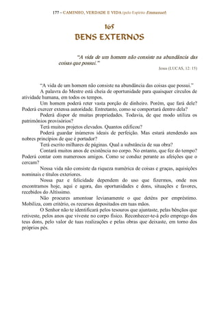 177 – CAMINHO, VERDADE E VIDA (pelo Espírito Emmanuel) 


                                   165
                             BENS EXTERNOS 

                            “A vida de um homem não consiste na abundância das 
                    coisas que possui.”  
                                                                           Jesus (LUCAS, 12: 15) 



          “A vida de um homem não consiste na abundância das coisas que possui.” 
          A palavra do Mestre está cheia de oportunidade para quaisquer círculos de 
atividade humana, em todos os tempos. 
          Um  homem  poderá  reter  vasta  porção  de  dinheiro.  Porém,  que  fará  dele? 
Poderá exercer extensa autoridade. Entretanto, como se comportará dentro dela? 
          Poderá  dispor  de  muitas  propriedades.  Todavia,  de  que  modo  utiliza  os 
patrimônios provisórios? 
          Terá muitos projetos elevados. Quantos edificou? 
          Poderá  guardar  inúmeros  ideais  de  perfeição.  Mas  estará  atendendo  aos 
nobres princípios de que é portador? 
          Terá escrito milhares de páginas. Qual a substância de sua obra? 
          Contará muitos anos de existência no corpo. No entanto, que fez do tempo? 
Poderá  contar  com  numerosos  amigos.  Como  se  conduz  perante  as  afeições  que  o 
cercam? 
          Nossa vida não consiste da riqueza numérica de coisas e graças, aquisições 
nominais e títulos exteriores. 
          Nossa  paz  e  felicidade  dependem  do  uso  que  fizermos,  onde  nos 
encontramos  hoje,  aqui  e  agora,  das  oportunidades  e  dons,  situações  e  favores, 
recebidos do Altíssimo. 
          Não  procures  amontoar  levianamente  o  que  deténs  por  empréstimo. 
Mobiliza, com critério, os recursos depositados em tuas mãos. 
          O Senhor não te identificará pelos tesouros que ajuntaste, pelas bênçãos que 
retiveste, pelos anos que viveste no corpo físico. Reconhecer­te­á pelo emprego dos 
teus  dons,  pelo  valor  de  tuas  realizações  e  pelas  obras  que  deixaste,  em  torno  dos 
próprios pés.
 