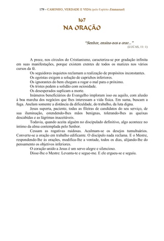 179 – CAMINHO, VERDADE E VIDA (pelo Espírito Emmanuel) 


                                      167
                                  NA ORAÇÃO 

                                                 “Senhor, ensina­nos a orar...”  
                                                                                (LUCAS, 11: 1) 



         A prece, nos círculos do Cristianismo, caracteriza­se por gradação infinita 
em  suas  manifestações,  porque  existem  crentes  de  todos  os  matizes  nos  vários 
cursos da fé. 
         Os seguidores inquietos reclamam a realização de propósitos inconstantes. 
         Os egoístas exigem a solução de caprichos inferiores. 
         Os ignorantes do bem chegam a rogar o mal para o próximo. 
         Os tristes pedem a solidão com ociosidade. 
         Os desesperados suplicam a morte. 
         Inúmeros beneficiários do Evangelho imploram isso ou aquilo, com alusão 
à  boa  marcha  dos  negócios  que  lhes  interessam  a  vida  física.  Em  suma,  buscam  a 
fuga. Anelam somente a distância da dificuldade, do trabalho, da luta digna. 
         Jesus  suporta,  paciente,  todas  as  fileiras  de  candidatos  do  seu  serviço,  de 
sua  iluminação,  estendendo­lhes  mãos  benignas,  tolerando­lhes  as  queixas 
descabidas e as lágrimas inaceitáveis. 
         Todavia, quando aceita alguém no discipulado definitivo, algo acontece no 
íntimo da alma contemplada pelo Senhor. 
         Cessam  as  rogativas  ruidosas.  Acalmam­se  os  desejos  tumultuários. 
Converte­se a oração em trabalho edificante. O discípulo nada reclama. E o Mestre, 
respondendo­lhe  às  orações,  modifica­lhe  a vontade,  todos  os  dias,  alijando­lhe  do 
pensamento os objetivos inferiores. 
         O coração unido a Jesus é um servo alegre e silencioso. 
         Disse­lhe o Mestre: Levanta­te e segue­me. E ele ergueu­se e seguiu.
 