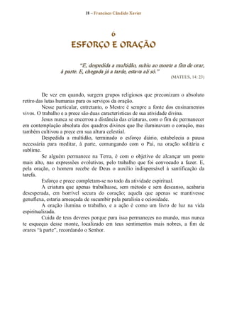 18 – Fr ancisco Cândido Xavier  




                                6
                        ESFORÇO E ORAÇÃO 

                            “E, despedida a multidão, subiu ao monte a fim de orar, 
                   à parte. E, chegada já a tarde, estava ali só.”  
                                                                            (MATEUS, 14: 23) 



         De  vez  em  quando,  surgem  grupos  religiosos  que  preconizam  o  absoluto 
retiro das lutas humanas para os serviços da oração. 
         Nesse  particular,  entretanto,  o  Mestre  é  sempre  a  fonte  dos  ensinamentos 
vivos. O trabalho e a prece são duas características de sua atividade divina. 
         Jesus nunca se encerrou a distância das criaturas, com o fim de permanecer 
em contemplação absoluta dos quadros divinos que lhe iluminavam o coração, mas 
também cultivou a prece em sua altura celestial. 
         Despedida  a  multidão,  terminado  o  esforço  diário,  estabelecia  a  pausa 
necessária  para  meditar,  à  parte,  comungando  com  o  Pai,  na  oração  solitária  e 
sublime. 
         Se  alguém  permanece  na  Terra,  é  com  o  objetivo  de  alcançar  um  ponto 
mais  alto,  nas  expressões  evolutivas,  pelo  trabalho  que  foi  convocado  a  fazer.  E, 
pela  oração,  o  homem  recebe  de  Deus  o  auxílio  indispensável  à  santificação  da 
tarefa. 
         Esforço e prece completam­se no todo da atividade espiritual. 
         A  criatura  que  apenas  trabalhasse,  sem  método  e  sem  descanso,  acabaria 
desesperada,  em  horrível  secura  do  coração;  aquela  que  apenas  se  mantivesse 
genuflexa, estaria ameaçada de sucumbir pela paralisia e ociosidade. 
         A  oração  ilumina  o  trabalho,  e  a  ação  é  como  um  livro  de  luz  na  vida 
espiritualizada. 
         Cuida de teus deveres porque para isso permaneces no mundo, mas nunca 
te  esqueças  desse  monte,  localizado  em  teus  sentimentos  mais  nobres,  a  fim  de 
orares “à parte”, recordando o Senhor.
 