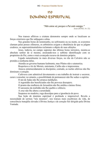 182 – Fr ancisco Cândido Xavier  


                             170
                      DOMÍNIO ESPIRITUAL 

                                     “Não estou só, porque o Pai está comigo.”  
                                                                       Jesus (JOÃO, 16: 32) 



         Nos  transes  aflitivos  a  criatura  demonstra  sempre  onde  se  localizam  as 
forças exteriores que lhe subjugam a alma. 
         Nas grandes horas de testemunho, no sofrimento ou na morte, os avarentos 
clamam pelas posses efêmeras, os arbitrários exigem a obediência de que se julgam 
credores, os supersentimentalistas reclamam o objeto de suas afeições. 
         Jesus,  todavia,  no  campo  supremo  das  últimas  horas  terrestres,  mostra­se 
absoluto  senhor  de  si  mesmo,  ensinando­nos  a  sublime  identificação  com  os 
propósitos do Pai, como o mais avançado recurso de domínio próprio. 
         Ligado  naturalmente  às  mais  diversas  forças,  no  dia  do  Calvário  não  se 
prendeu a nenhuma delas. 
         Atendia ao governo humano lealmente, mas Pilatos não o atemoriza. 
         Respeitava a lei de Moisés; entretanto, Caifás não o impressiona. 
         Amava enternecidamente os discípulos; contudo, as razões afetivas não lhe 
dominam o coração. 
         Cultivava com admirável devotamento o seu trabalho de instruir e socorrer, 
curar e consolar; no entanto, a possibilidade de permanecer não lhe seduz o espírito. 
         O ato de Judas não lhe arranca maldições. 
         A ingratidão dos beneficiados não lhe provoca desespero. 
         O pranto das mulheres de Jerusalém não lhe entibia o ânimo firme. 
         O sarcasmo da multidão não lhe quebra o silêncio. 
         A cruz não lhe altera a serenidade. 
         Suspenso no madeiro, roga desculpas para a ignorância do povo. 
         Sua  lição  de  domínio  espiritual  é  profunda  e  imperecível.  Revela  a 
necessidade  de  sermos  “nós  mesmos”,  nos  transes  mais  escabrosos  da  vida,  de 
consciência tranqüila elevada à Divina Justiça e de coração fiel dirigido pela Divina 
Vontade.
 