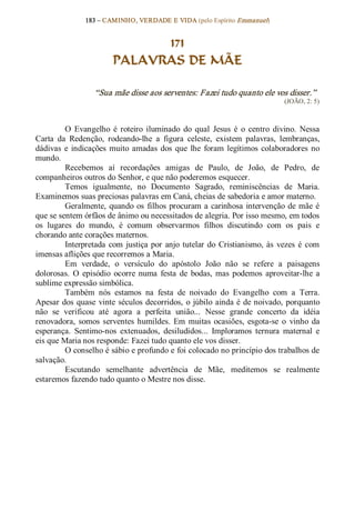 183 – CAMINHO, VERDADE E VIDA (pelo Espírito Emmanuel) 


                               171
                         PALAVRAS DE MÃE 

                   “Sua mãe disse aos serventes: Fazei tudo quanto ele vos disser.”  
                                                                                 (JOÃO, 2: 5) 



         O  Evangelho  é  roteiro  iluminado  do  qual  Jesus  é  o  centro  divino.  Nessa 
Carta  da  Redenção,  rodeando­lhe  a  figura  celeste,  existem  palavras,  lembranças, 
dádivas  e  indicações  muito  amadas  dos  que  lhe  foram  legítimos  colaboradores  no 
mundo. 
         Recebemos  aí  recordações  amigas  de  Paulo,  de  João,  de  Pedro,  de 
companheiros outros do Senhor, e que não poderemos esquecer. 
         Temos  igualmente,  no  Documento  Sagrado,  reminiscências  de  Maria. 
Examinemos suas preciosas palavras em Caná, cheias de sabedoria e amor materno. 
         Geralmente,  quando  os  filhos  procuram  a  carinhosa  intervenção  de  mãe  é 
que se sentem órfãos de ânimo ou necessitados de alegria. Por isso mesmo, em todos 
os  lugares  do  mundo,  é  comum  observarmos  filhos  discutindo  com  os  pais  e 
chorando ante corações maternos. 
         Interpretada  com  justiça  por  anjo  tutelar  do  Cristianismo,  às  vezes  é  com 
imensas aflições que recorremos a Maria. 
         Em  verdade,  o  versículo  do  apóstolo  João  não  se  refere  a  paisagens 
dolorosas.  O  episódio  ocorre  numa  festa  de  bodas,  mas  podemos  aproveitar­lhe  a 
sublime expressão simbólica. 
         Também  nós  estamos  na  festa  de  noivado  do  Evangelho  com  a  Terra. 
Apesar dos  quase  vinte  séculos  decorridos,  o  júbilo  ainda  é  de noivado,  porquanto 
não  se  verificou  até  agora  a  perfeita  união...  Nesse  grande  concerto  da  idéia 
renovadora,  somos  serventes  humildes.  Em  muitas  ocasiões,  esgota­se  o  vinho  da 
esperança.  Sentimo­nos  extenuados,  desiludidos...  Imploramos  ternura  maternal  e 
eis que Maria nos responde: Fazei tudo quanto ele vos disser. 
         O conselho é sábio e profundo e foi colocado no princípio dos trabalhos de 
salvação. 
         Escutando  semelhante  advertência  de  Mãe,  meditemos  se  realmente 
estaremos fazendo tudo quanto o Mestre nos disse.
 