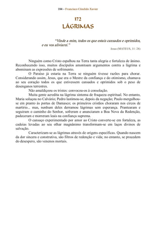 184 – Fr ancisco Cândido Xavier  


                                     172
                                  LÁGRIMAS 

                            “Vinde a mim, todos os que estais cansados e oprimidos, 
                   e eu vos aliviarei.”  
                                                                      Jesus (MATEUS, 11: 28) 



          Ninguém como Cristo espalhou na Terra tanta alegria e fortaleza de ânimo. 
Reconhecendo  isso,  muitos  discípulos  amontoam  argumentos  contra  a  lágrima  e 
abominam as expressões de sofrimento. 
          O  Paraíso  já  estaria  na  Terra  se  ninguém  tivesse  razões  para  chorar. 
Considerando assim, Jesus, que era o Mestre da confiança e do otimismo, chamava 
ao  seu  coração  todos  os  que  estivessem  cansados  e  oprimidos  sob  o  peso  de 
desenganos terrestres. 
          Não amaldiçoou os tristes: convocou­os à consolação. 
          Muita gente acredita na lágrima sintoma de fraqueza espiritual. No entanto, 
Maria soluçou no Calvário; Pedro lastimou­se, depois da negação; Paulo mergulhou­ 
se  em  pranto  às  portas  de  Damasco;  os  primeiros  cristãos  choraram  nos  circos  de 
martírio...  mas,  nenhum  deles  derramou  lágrimas  sem  esperança.  Prantearam  e 
seguiram  o  caminho  do  Senhor,  sofreram  e  anunciaram  a Boa  Nova  da  Redenção, 
padeceram e morreram leais na confiança suprema. 
          O cansaço experimentado por amor ao Cristo converte­se  em fortaleza, as 
cadeias  levadas  ao  seu  olhar  magnânimo  transformam­se  em  laços  divinos  de 
salvação. 
          Caracterizam­se as lágrimas através de origens específicas. Quando nascem 
da dor sincera e construtiva, são filtros de redenção e vida; no entanto, se procedem 
do desespero, são venenos mortais.
 