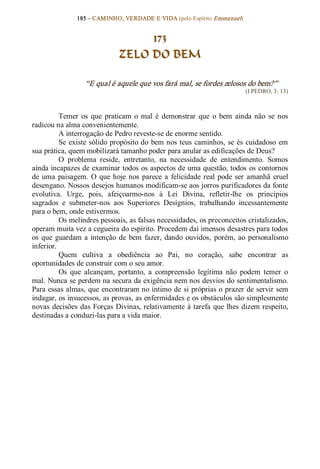 185 – CAMINHO, VERDADE E VIDA (pelo Espírito Emmanuel) 


                                    173
                               ZELO DO BEM 

                   “E qual é aquele que vos fará mal, se fordes zelosos do bem?”  
                                                                            (I PEDRO, 3: 13) 



           Temer  os  que  praticam  o  mal  é  demonstrar  que  o  bem  ainda  não  se  nos 
radicou na alma convenientemente. 
           A interrogação de Pedro reveste­se de enorme sentido. 
           Se  existe sólido propósito do  bem nos teus  caminhos, se  és cuidadoso em 
sua prática, quem mobilizará tamanho poder para anular as edificações de Deus? 
           O  problema  reside,  entretanto,  na  necessidade  de  entendimento.  Somos 
ainda incapazes de examinar todos os aspectos de uma questão, todos os contornos 
de  uma  paisagem.  O  que  hoje  nos  parece  a  felicidade  real  pode  ser  amanhã  cruel 
desengano. Nossos desejos humanos modificam­se aos jorros purificadores da fonte 
evolutiva.  Urge,  pois,  afeiçoarmo­nos  à  Lei  Divina,  refletir­lhe  os  princípios 
sagrados  e  submeter­nos  aos  Superiores  Desígnios,  trabalhando  incessantemente 
para o bem, onde estivermos. 
           Os melindres pessoais, as falsas necessidades, os preconceitos cristalizados, 
operam muita vez a cegueira do espírito. Procedem daí imensos desastres para todos 
os  que  guardam  a  intenção  de  bem  fazer,  dando  ouvidos,  porém,  ao  personalismo 
inferior. 
           Quem  cultiva  a  obediência  ao  Pai,  no  coração,  sabe  encontrar  as 
oportunidades de construir com o seu amor. 
           Os  que  alcançam,  portanto,  a  compreensão  legítima  não  podem  temer  o 
mal. Nunca se perdem na secura da exigência nem nos desvios do sentimentalismo. 
Para essas almas, que encontraram no íntimo de si próprias o prazer de servir sem 
indagar, os insucessos, as provas, as enfermidades e os obstáculos são simplesmente 
novas  decisões  das  Forças  Divinas, relativamente  à  tarefa  que  lhes  dizem respeito, 
destinadas a conduzi­las para a vida maior.
 