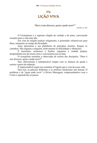 188 – Fr ancisco Cândido Xavier  


                                       176
                                   LIÇÃO VIVA 

                              “Duro é este discurso; quem o pode ouvir?”  
                                                                                   (JOÃO, 6: 60) 



         O  Cristianismo  é  a  suprema  religião  da  verdade  e  do  amor,  convocando 
corações para a vida mais alta. 
         Em  vista  de  religião  traduzir religamento,  é  primordial  voltarmo­nos  para 
Deus, tornarmos ao campo da Divindade. 
         Jesus  apresentou  a  sua  plataforma  de  princípios  imortais.  Rasgou  os 
caminhos. Não enganou a ninguém, relativamente às dificuldades e obstáculos. 
         É  necessário,  esclareceu  o  Senhor,  negarmos  a  vaidade  própria, 
arrependermo­nos de nossos erros e convertermo­nos ao bem. 
         O  evangelista  assinalou  a  observação  de  muitos  dos  discípulos:  “Duro  é 
este discurso; quem o pode ouvir?” 
         Sim,  efetivamente  é  indispensável  romper  com  as  alianças  da  queda  e 
assinar o pacto da redenção. 
         É imprescindível seguir nos caminhos d’Aquele que é a luz de nossa vida. 
         Para  isso,  as  palavras  brilhantes  e  os  artifícios  intelectuais  não  bastam.  O 
problema  é  de  “quem  pode  ouvir”  a  Divina  Mensagem,  compreendendo­a  com  o 
Cristo e seguindo­lhe os passos.
 