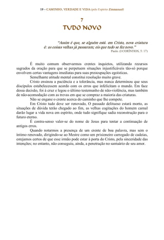 19 – CAMINHO, VERDADE E VIDA (pelo Espírito Emmanuel) 


                                   7
                               TUDO NOVO 

                           “Assim é que,  se  alguém  está.  em  Cristo,  nova criatura 
                  é: as coisas velhas já passaram; eis que tudo se fez novo.”  
                                                                 Paulo. (I CORÍNTIOS, 5: 17) 



         É  muito  comum  observarmos  crentes  inquietos,  utilizando  recursos 
sagrados  da  oração  para  que  se  perpetuem  situações  injustificáveis  tão­só  porque 
envolvem certas vantagens imediatas para suas preocupações egoísticas. 
         Semelhante atitude mental constitui resolução muito grave. 
         Cristo  ensinou a  paciência  e  a tolerância,  mas nunca  determinou  que  seus 
discípulos  estabelecessem  acordo  com  os  erros  que  infelicitam  o  mundo.  Em  face 
dessa decisão, foi à cruz e legou o último testemunho de não­violência, mas também 
de não­acomodação com as trevas em que se compraz a maioria das criaturas. 
         Não se engane o crente acerca do caminho que lhe compete. 
         Em  Cristo  tudo  deve  ser  renovado,  O  passado  delituoso  estará  morto,  as 
situações  de  dúvida  terão  chegado  ao  fim,  as  velhas  cogitações  do  homem  carnal 
darão lugar a vida nova em espírito, onde tudo signifique sadia reconstrução para o 
futuro eterno. 
         É  contra­senso  valer­se  do  nome  de  Jesus  para  tentar  a  continuação  de 
antigos erros. 
         Quando  notarmos  a  presença  de  um  crente  de  boa  palavra,  mas  sem  o 
íntimo renovado, dirigindo­se ao Mestre como um prisioneiro carregado de cadeias, 
estejamos certos de que esse irmão pode estar à porta do Cristo, pela sinceridade das 
intenções; no entanto, não conseguiu, ainda, a penetração no santuário de seu amor.
 