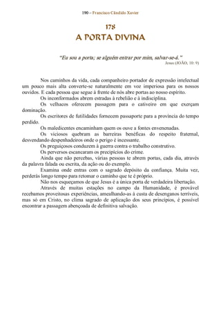 190 – Fr ancisco Cândido Xavier  


                                 178
                           A PORTA DIVINA 

                   “Eu sou a porta; se alguém entrar por mim, salvar­se­á.”  
                                                                          Jesus (JOÃO, 10: 9) 



         Nos caminhos da vida, cada companheiro portador de expressão intelectual 
um  pouco  mais  alta  converte­se  naturalmente  em  voz  imperiosa  para  os  nossos 
ouvidos. E cada pessoa que segue à frente de nós abre portas ao nosso espírito. 
         Os inconformados abrem estradas à rebelião e à indisciplina. 
         Os  velhacos  oferecem  passagem  para  o  cativeiro  em  que  exerçam 
dominação. 
         Os escritores de futilidades fornecem passaporte para a província do tempo 
perdido. 
         Os maledicentes encaminham quem os ouve a fontes envenenadas. 
         Os  viciosos  quebram  as  barreiras  benéficas  do  respeito  fraternal, 
desvendando despenhadeiros onde o perigo é incessante. 
         Os preguiçosos conduzem à guerra contra o trabalho construtivo. 
         Os perversos escancaram os precipícios do crime. 
         Ainda que não  percebas,  várias pessoas  te  abrem  portas,  cada  dia,  através 
da palavra falada ou escrita, da ação ou do exemplo. 
         Examina  onde  entras  com  o  sagrado  depósito  da  confiança.  Muita  vez, 
perderás longo tempo para retomar o caminho que te é próprio. 
         Não nos esqueçamos de que Jesus é a única porta de verdadeira libertação. 
         Através  de  muitas  estações  no  campo  da  Humanidade,  é  provável 
recebamos proveitosas experiências, amealhando­as à custa de desenganos terríveis, 
mas  só  em  Cristo,  no  clima  sagrado  de  aplicação  dos  seus  princípios,  é  possível 
encontrar a passagem abençoada de definitiva salvação.
 