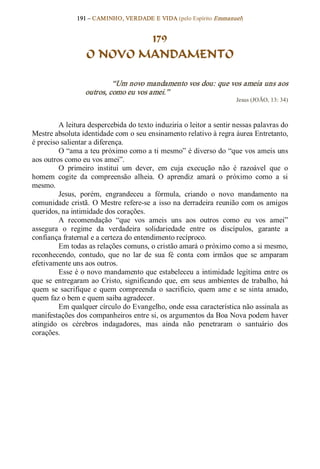 191 – CAMINHO, VERDADE E VIDA (pelo Espírito Emmanuel) 


                           179
                   O NOVO MANDAMENTO 

                            “Um novo mandamento vos dou: que vos ameia uns aos 
                   outros, como eu vos amei.”  
                                                                         Jesus (JOÃO, 13: 34) 



          A leitura despercebida do texto induziria o leitor a sentir nessas palavras do 
Mestre absoluta identidade com o seu ensinamento relativo à regra áurea Entretanto, 
é preciso salientar a diferença. 
          O “ama a teu próximo como a ti mesmo” é diverso do “que vos ameis uns 
aos outros como eu vos amei”. 
          O  primeiro  institui  um  dever,  em  cuja  execução  não  é  razoável  que  o 
homem  cogite  da  compreensão  alheia.  O  aprendiz  amará  o  próximo  como  a  si 
mesmo. 
          Jesus,  porém,  engrandeceu  a  fórmula,  criando  o  novo  mandamento  na 
comunidade  cristã.  O  Mestre refere­se  a  isso na derradeira reunião  com  os  amigos 
queridos, na intimidade dos corações. 
          A  recomendação  “que  vos  ameis  uns  aos  outros  como  eu  vos  amei” 
assegura  o  regime  da  verdadeira  solidariedade  entre  os  discípulos,  garante  a 
confiança fraternal e a certeza do entendimento recíproco. 
          Em todas as relações comuns, o cristão amará o próximo como a si mesmo, 
reconhecendo,  contudo,  que  no  lar  de  sua  fé  conta  com  irmãos  que  se  amparam 
efetivamente uns aos outros. 
          Esse é o novo mandamento que estabeleceu a intimidade legítima entre os 
que  se  entregaram  ao  Cristo,  significando  que,  em  seus  ambientes  de  trabalho,  há 
quem  se  sacrifique  e  quem  compreenda  o  sacrifício,  quem  ame  e  se  sinta  amado, 
quem faz o bem e quem saiba agradecer. 
          Em qualquer círculo do Evangelho, onde essa característica não assinala as 
manifestações dos companheiros entre si, os argumentos da Boa Nova podem haver 
atingido  os  cérebros  indagadores,  mas  ainda  não  penetraram  o  santuário  dos 
corações.
 