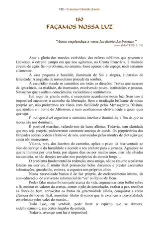 192 – Fr ancisco Cândido Xavier  


                             180
                      FAÇAMOS NOSSA LUZ 

                             “Assim resplandeça a vossa luz diante dos homens.”  
                                                                        Jesus (MATEUS, 5: 16) 



          Ante  a  glória  dos  mundos  evolvidos,  das  esferas  sublimes  que  povoam  o 
Universo,  o  estreito  campo  em  que  nos  agitamos,  na  Crosta  Planetária,  é  limitado 
círculo de ação. Se o problema, no entanto, fosse apenas o de espaço, nada teríamos 
a lamentar.
          A  casa  pequena  e  humilde,  iluminada  de  Sol  e  alegria,  é  paraíso  de 
felicidade. A angústia de nosso plano procede da sombra. 
          A escuridão invade os caminhos em todas as direções. Trevas que nascem 
da ignorância, da maldade, da insensatez, envolvendo povos, instituições e pessoas. 
Nevoeiros que assaltam consciências, raciocínios e sentimentos. 
          Em  meio  da  grande  noite,  é  necessário  acendamos  nossa  luz.  Sem  isso  é 
impossível  encontrar  o caminho  da  libertação.  Sem a irradiação  brilhante  de nosso 
próprio  ser,  não  poderemos  ser  vistos  com  facilidade  pelos  Mensageiros  Divinos, 
que ajudam em nome do Altíssimo, e nem auxiliaremos efetivamente a quem quer 
que seja. 
          É indispensável organizar o santuário interior e iluminá­lo, a fim de que as 
trevas não nos dominem. 
          É  possível  marchar,  valendo­nos  de  luzes  alheias.  Todavia,  sem  claridade 
que nos seja própria, padeceremos constante ameaça de queda. Os proprietários das 
lâmpadas acesas podem afastar­se de nós, convocados pelos montes de elevação que 
ainda não merecemos. 
          Vale­te,  pois,  dos  luzeiros  do  caminho,  aplica  o  pavio  da  boa­vontade  ao 
óleo do serviço e da humildade e acende o teu archote para a jornada. Agradece ao 
que te ilumina por uma hora, por alguns dias ou por  muitos anos, mas não olvides 
tua candeia, se não desejas resvalar nos precipícios da estrada longa!... 
          O problema fundamental da redenção, meu amigo, não se resume a palavras 
faladas  ou  escritas.  É  muito  fácil  pronunciar  belos  discursos  e  prestar  excelentes 
informações, guardando, embora, a cegueira nos próprios olhos. 
          Nossa  necessidade  básica  é  de  luz  própria,  de  esclarecimento  íntimo,  de 
auto­educação, de conversão substancial do “eu” ao Reino de Deus. 
          Podes falar maravilhosamente acerca da vida, argumentar com brilho sobre 
a fé, ensinar os valores da crença, comer o pão da consolação, exaltar a paz, recolher 
as  flores  do  bem,  aproveitar  os  frutos  da  generosidade  alheia,  conquistar  a  coroa 
efêmera  do  louvor  fácil, amontoar títulos  diversos  que  te  exornem a  personalidade 
em trânsito pelos vales do mundo... 
          Tudo  isso,  em  verdade,  pode  fazer  o  espírito  que  se  demora, 
indefinidamente, em certos ângulos da estrada. 
          Todavia, avançar sem luz é impossível.
 
