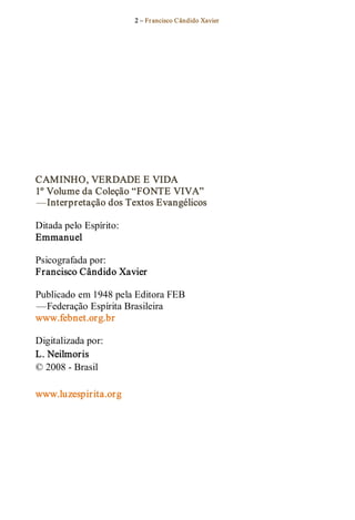2 – Fr ancisco Cândido Xavier  




CAMINHO, VERDADE E VIDA 
1º Volume da Coleção “FONTE VIVA”  
— Interpretação dos Textos Evangélicos 

Ditada pelo Espírito: 
Emmanuel 

Psicografada por: 
Francisco Cândido Xavier  

Publicado em 1948 pela Editora FEB 
— Federação Espírita Brasileira 
www.febnet.org.br  

Digitalizada por: 
L. Neilmoris 
© 2008 ­ Brasil 

www.luzespirita.org
 