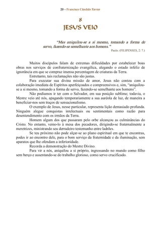 20 – Fr ancisco Cândido Xavier  


                                      8
                                  JESUS VEIO 

                            “Mas  aniquilou­se  a  si  mesmo,  tomando  a  forma  de 
                   servo, fazendo­se semelhante aos homens.”  
                                                                    Paulo. (FILIPENSES, 2: 7.) 



          Muitos  discípulos  falam  de  extremas  dificuldades  por  estabelecer  boas 
obras  nos  serviços  de  confraternização  evangélica,  alegando  o  estado  infeliz  de 
ignorância em que se compraz imensa percentagem de criaturas da Terra. 
          Entretanto, tais reclamações não são justas. 
          Para  executar  sua  divina  missão  de  amor,  Jesus  não  contou  com  a 
colaboração imediata de Espíritos aperfeiçoados e compreensivos e, sim, “aniquilou­ 
se a si mesmo, tomando a forma de servo, fazendo­se semelhante aos homens”. 
          Não  podíamos  ir  ter  com  o  Salvador,  em  sua  posição  sublime;  todavia,  o 
Mestre veio até nós, apagando temporariamente a sua auréola de luz, de maneira a 
beneficiar­nos sem traços de sensacionalismo. 
          O exemplo de Jesus, nesse particular, representa lição demasiado profunda. 
Ninguém  alegue  conquistas  intelectuais  ou  sentimentais  como  razão  para 
desentendimento com os irmãos da Terra. 
          Homem  algum  dos  que  passaram  pelo  orbe  alcançou  as  culminâncias  do 
Cristo.  No  entanto,  vemo­lo  à  mesa  dos  pecadores,  dirigindo­se  fraternalmente  a 
meretrizes, ministrando seu derradeiro testemunho entre ladrões. 
          Se teu próximo não pode alçar­se ao plano espiritual em que te encontras, 
podes ir ao encontro dele, para o bom serviço da fraternidade e da iluminação, sem 
aparatos que lhe ofendam a inferioridade. 
          Recorda a demonstração do Mestre Divino. 
          Para  vir  a  nós,  aniquilou  a  si  próprio,  ingressando  no  mundo  como  filho 
sem berço e ausentando­se do trabalho glorioso, como servo crucificado.
 