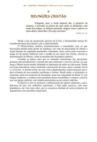 21 – CAMINHO, VERDADE E VIDA (pelo Espírito Emmanuel) 


                                9
                         REUNIÕES CRISTÃS 
                           “Chegada,  pois,  a  tarde  daquele  dia,  o  primeiro  da 
                   semana,  e  cerradas  as  portas  da  casa  onde  os  discípulos,  com 
                   medo dos judeus, se tinham ajuntado, chegou Jesus e pôs­se no 
                   meio deles e disse­lhes: Paz seja convosco.”  
                                                                                (JOÃO, 20: 19) 



          Desde  o  dia  da  ressurreição  gloriosa  do  Cristo,  a  Humanidade  terrena  foi 
considerada digna das relações com a espiritualidade. 
          O  Deuteronômio  proibira  terminantemente  o  intercâmbio  com  os  que 
houvessem  partido  pelas  portas  da  sepultura,  em  vista  da  necessidade  de  afastar  a 
mente humana de cogitações prematuras. Entretanto, Jesus, assim como suavizara a 
antiga  lei  da  justiça  inflexível  com  o  perdão  de  um  amor  sem  limites,  aliviou  as 
determinações de Moisés, vindo ao encontro dos discípulos saudosos. 
          Cerradas  as  portas,  para  que  as  vibrações  tumultuosas  dos  adversários 
gratuitos não perturbassem o coração dos que anelavam o convívio divino, eis que 
surge o Mestre muito amado, dilatando as esperanças de todos na vida eterna. Desde 
essa hora inolvidável, estava instituído o movimento de troca, entre o mundo visível 
e o invisível. A família cristã, em seus vários departamentos, jamais passaria sem o 
doce alimento de suas reuniões carinhosas e íntimas. Desde então, os discípulos se 
reuniriam, tanto nos cenáculos de Jerusalém, como nas catacumbas de Roma. E, nos 
tempos modernos, a essência mais profunda dessas assembléias é sempre a mesma, 
seja nas igrejas católicas, nos templos protestantes ou nos centros espíritas. 
          O objetivo é um só: procurar a influenciação dos planos superiores, com a 
diferença  de  que,  nos  ambientes  espiritistas,  a  alma  pode  saciar­se,  com  mais 
abundância,  em  vôos  mais  altos,  por  se  conservar  afastada  de  certos  prejuízos  do 
dogmatismo e do sacerdócio organizado.
 