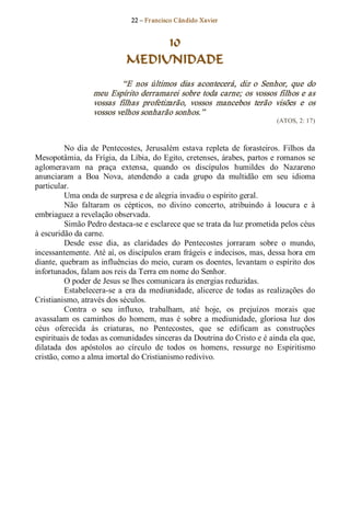 22 – Fr ancisco Cândido Xavier  


                                   10
                              MEDIUNIDADE 
                            “E  nos  últimos  dias  acontecerá,  diz  o  Senhor,  que  do 
                   meu Espírito derramarei sobre toda carne; os vossos filhos e as 
                   vossas  filhas  profetizarão,  vossos  mancebos  terão  visões  e  os 
                   vossos velhos sonharão sonhos.”  
                                                                                (ATOS, 2: 17) 



          No  dia  de  Pentecostes,  Jerusalém  estava  repleta  de  forasteiros.  Filhos  da 
Mesopotâmia, da Frígia, da Líbia, do Egito, cretenses, árabes, partos e romanos se 
aglomeravam  na  praça  extensa,  quando  os  discípulos  humildes  do  Nazareno 
anunciaram  a  Boa  Nova,  atendendo  a  cada  grupo  da  multidão  em  seu  idioma 
particular. 
          Uma onda de surpresa e de alegria invadiu o espírito geral. 
          Não  faltaram  os  cépticos,  no  divino  concerto,  atribuindo  à  loucura  e  à 
embriaguez a revelação observada. 
          Simão Pedro destaca­se e esclarece que se trata da luz prometida pelos céus 
à escuridão da carne. 
          Desde  esse  dia,  as  claridades  do  Pentecostes  jorraram  sobre  o  mundo, 
incessantemente. Até aí, os discípulos eram frágeis e indecisos, mas, dessa hora em 
diante, quebram as influências do meio, curam os doentes, levantam o espírito dos 
infortunados, falam aos reis da Terra em nome do Senhor. 
          O poder de Jesus se lhes comunicara às energias reduzidas. 
          Estabelecera­se  a  era  da  mediunidade,  alicerce  de  todas  as  realizações  do 
Cristianismo, através dos séculos. 
          Contra  o  seu  influxo,  trabalham,  até  hoje,  os  prejuízos  morais  que 
avassalam  os  caminhos  do  homem,  mas  é  sobre  a  mediunidade,  gloriosa  luz  dos 
céus  oferecida  às  criaturas,  no  Pentecostes,  que  se  edificam  as  construções 
espirituais de todas as comunidades sinceras da Doutrina do Cristo e é ainda ela que, 
dilatada  dos  apóstolos  ao  círculo  de  todos  os  homens,  ressurge  no  Espiritismo 
cristão, como a alma imortal do Cristianismo redivivo.
 