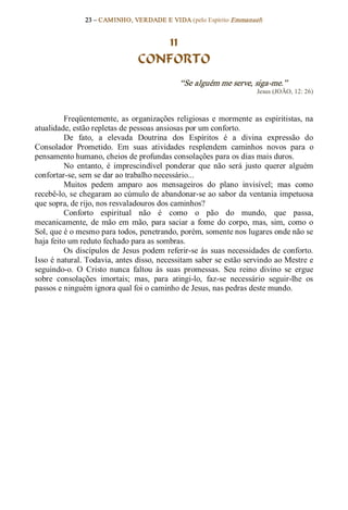 23 – CAMINHO, VERDADE E VIDA (pelo Espírito Emmanuel) 


                                      11
                                  CONFORTO 
                                                “Se alguém me serve, siga­me.”  
                                                                         Jesus (JOÃO, 12: 26) 



          Freqüentemente,  as  organizações  religiosas  e  mormente  as  espiritistas,  na 
atualidade, estão repletas de pessoas ansiosas por um conforto. 
          De  fato,  a  elevada  Doutrina  dos  Espíritos  é  a  divina  expressão  do 
Consolador  Prometido.  Em  suas  atividades  resplendem  caminhos  novos  para  o 
pensamento humano, cheios de profundas consolações para os dias mais duros. 
          No  entanto,  é  imprescindível  ponderar  que  não  será  justo  querer  alguém 
confortar­se, sem se dar ao trabalho necessário... 
          Muitos  pedem  amparo  aos  mensageiros  do  plano  invisível;  mas  como 
recebê­lo, se chegaram ao cúmulo de abandonar­se ao sabor da ventania impetuosa 
que sopra, de rijo, nos resvaladouros dos caminhos? 
          Conforto  espiritual  não  é  como  o  pão  do  mundo,  que  passa, 
mecanicamente,  de  mão  em  mão,  para  saciar  a  fome  do  corpo,  mas,  sim,  como  o 
Sol, que é o mesmo para todos, penetrando, porém, somente nos lugares onde não se 
haja feito um reduto fechado para as sombras. 
          Os  discípulos  de  Jesus  podem  referir­se  às  suas necessidades  de  conforto. 
Isso é natural. Todavia, antes disso, necessitam saber se estão servindo ao Mestre e 
seguindo­o.  O  Cristo  nunca  faltou  às  suas  promessas.  Seu  reino  divino  se  ergue 
sobre  consolações  imortais;  mas,  para  atingi­lo,  faz­se  necessário  seguir­lhe  os 
passos e ninguém ignora qual foi o caminho de Jesus, nas pedras deste mundo.
 