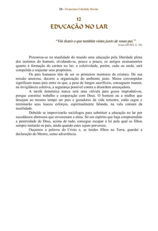 24 – Fr ancisco Cândido Xavier  


                               12
                         EDUCAÇÃO NO LAR 

                             “Vós fazeis o que também vistes junto de vosso pai.”  
                                                                            Jesus (JOÃO, 8: 38) 



          Preconiza­se  na  atualidade  do  mundo  uma  educação  pela  liberdade  plena 
dos  instintos  do  homem,  olvidando­se,  pouco  a  pouco,  os  antigos  ensinamentos 
quanto  à  formação  do  caráter  no  lar;  a  coletividade,  porém,  cedo  ou  tarde,  será 
compelida a reajustar seus propósitos. 
          Os  pais  humanos  têm  de  ser  os  primeiros  mentores  da  criatura.  De  sua 
missão  amorosa,  decorre  a  organização  do  ambiente  justo.  Meios  corrompidos 
significam maus pais entre os que, a peso de longos sacrifícios, conseguem manter, 
na invigilância coletiva, a segurança possível contra a desordem ameaçadora. 
          A  tarefa  doméstica  nunca  será  uma  válvula  para  gozos  improdutivos, 
porque  constitui  trabalho  e  cooperação  com  Deus.  O  homem  ou  a  mulher  que 
desejam  ao  mesmo  tempo  ser  pais  e  gozadores  da  vida  terrestre,  estão  cegos  e 
terminarão  seus  loucos  esforços,  espiritualmente  falando,  na  vala  comum  da 
inutilidade.
          Debalde  se  improvisarão  sociólogos  para  substituir  a  educação  no  lar  por 
sucedâneos abstrusos que envenenam a alma. Só um espírito que haja compreendido 
a  paternidade  de  Deus,  acima  de  tudo,  consegue  escapar  à  lei  pela  qual  os  filhos 
sempre imitarão os pais, ainda quando estes sejam perversos. 
          Ouçamos  a  palavra  do  Cristo  e,  se  tendes  filhos  na  Terra,  guardai  a 
declaração do Mestre, como advertência.
 