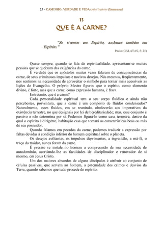 25 – CAMINHO, VERDADE E VIDA (pelo Espírito Emmanuel) 


                                   13
                            QUE É A CARNE? 

                            “Se  vivemos  em  Espírito,  andemos  também  em 
                   Espírito.”  
                                                                     Paulo (GÁLATAS, 5: 25) 



          Quase  sempre,  quando  se  fala  de  espiritualidade,  apresentam­se  muitas 
pessoas que se queixam das exigências da carne. 
          É  verdade  que  os  apóstolos  muitas  vezes  falaram  de  concupiscências  da 
carne, de seus criminosos impulsos e nocivos desejos. Nós mesmos, freqüentemente, 
nos sentimos na necessidade de aproveitar o símbolo para tornar mais acessíveis as 
lições  do  Evangelho.  O  próprio  Mestre  figurou  que  o  espírito,  como  elemento 
divino, é forte, mas que a carne, como expressão humana, é fraca. 
          Entretanto, que é a carne? 
          Cada  personalidade  espiritual  tem  o  seu  corpo  fluídico  e  ainda  não 
percebestes,  porventura,  que  a  carne  é  um  composto  de  fluídos  condensados? 
Naturalmente,  esses  fluídos,  em  se  reunindo,  obedecerão  aos  imperativos  da 
existência terrestre, no que designais por lei de hereditariedade; mas, esse conjunto é 
passivo  e  não  determina  por  si.  Podemos  figurá­lo  como  casa  terrestre,  dentro  da 
qual o espírito é dirigente, habitação essa que tomará as características boas ou más 
de seu possuidor. 
          Quando  falamos  em  pecados  da  carne,  podemos  traduzir  a  expressão  por 
faltas devidas à condição inferior do homem espiritual sobre o planeta. 
          Os  desejos  aviltantes,  os  impulsos  deprimentes,  a  ingratidão,  a  má­fé,  o 
traço do traidor, nunca foram da carne. 
          É  preciso  se  instale  no  homem  a  compreensão  de  sua  necessidade  de 
autodomínio,  acordando­lhe  as  faculdades  de  disciplinador  e  renovador  de  si 
mesmo, em Jesus Cristo. 
          Um  dos  maiores  absurdos  de  alguns  discípulos  é  atribuir  ao  conjunto  de 
células  passivas,  que  servem  ao  homem,  a  paternidade  dos  crimes  e  desvios  da 
Terra, quando sabemos que tudo procede do espírito.
 