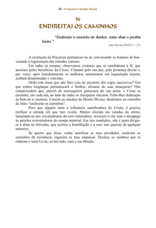 28 – Fr ancisco Cândido Xavier  


                            16
                 ENDIREITAI OS CAMINHOS 
                               “Endireitai o caminho do Senhor, como disse o profeta 
                  Isaías.”  
                                                                    João Batista (JOÃO, 1: 23) 



          A exortação do Precursor permanece no ar, convocando os homens de boa­ 
vontade à regeneração das estradas comuns. 
          Em  todos  os  tempos,  observamos  criaturas  que  se  candidatam  à  fé,  que 
anseiam  pelos  benefícios  do Cristo.  Clamam  pela  sua  paz,  pela  presença  divina  e, 
por  vezes,  após  transformarem  os  melhores  sentimentos  em  inquietação  injusta, 
acabam desanimadas e vencidas. 
          Onde  está  Jesus  que  não  lhes  veio  ao  encontro  dos  rogos  sucessivos? Em 
que  esfera  longínqua  permanecerá  o  Senhor,  distante  de  suas  amarguras?  Não 
compreendem  que,  através  de  mensageiros  generosos  do  seu  amor,  o  Cristo  se 
encontra, em cada dia, ao lado de todos os discípulos sinceros. Falta­lhes dedicação 
ao bem de si mesmos. Correm ao encalço do Mestre Divino, desatentos ao conselho 
de João: “endireitai os caminhos”. 
          Para  que  alguém  sinta  a  influência  santificadora  do  Cristo,  é  preciso 
retificar  a  estrada  em  que  tem  vivido.  Muitos  choram  em  veredas  do  crime, 
lamentam­se nos resvaladouros do erro sistemático, invocam o céu sem o desapego 
às paixões avassaladoras do campo material. Em tais condições, não é justo dirigir­ 
se a alma ao Salvador, que aceitou a humilhação e a cruz sem queixas de qualquer 
natureza. 
          Se  queres  que  Jesus  venha  santificar  as  tuas  atividades,  endireita  os 
caminhos  da  existência,  regenera  os  teus  impulsos.  Desfaze  as  sombras  que  te 
rodeiam e senti­Lo­ás, ao teu lado, com a sua bênção.
 