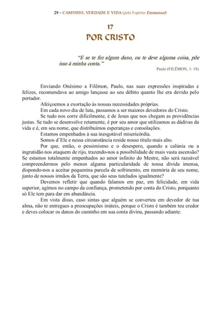 29 – CAMINHO, VERDADE E VIDA (pelo Espírito Emmanuel) 


                                     17
                                 POR CRISTO 

                            “E  se  te  fez  algum  dano,  ou  te  deve  alguma  coisa,  põe 
                   isso à minha conta.”  
                                                                      Paulo (FILÊMON, 1: 18) 



           Enviando  Onésimo  a  Filêmon,  Paulo,  nas  suas  expressões  inspiradas  e 
felizes,  recomendava  ao  amigo  lançasse  ao  seu  débito  quanto  lhe  era  devido  pelo 
portador. 
           Afeiçoemos a exortação às nossas necessidades próprias. 
           Em cada novo dia de luta, passamos a ser maiores devedores do Cristo. 
           Se tudo nos corre dificilmente, é de Jesus que nos chegam as providências 
justas. Se tudo se desenvolve retamente, é por seu amor que utilizamos as dádivas da 
vida e é, em seu nome, que distribuímos esperanças e consolações. 
           Estamos empenhados à sua inesgotável misericórdia. 
           Somos d’Ele e nessa circunstância reside nosso título mais alto. 
           Por  que,  então,  o  pessimismo  e  o  desespero,  quando  a  calúnia  ou  a 
ingratidão nos ataquem de rijo, trazendo­nos a possibilidade de mais vasta ascensão? 
Se  estamos  totalmente  empenhados  ao  amor  infinito  do  Mestre,  não  será  razoável 
compreendermos  pelo  menos  alguma  particularidade  de  nossa  dívida  imensa, 
dispondo­nos a aceitar pequenina parcela de sofrimento, em memória de seu nome, 
junto de nossos irmãos da Terra, que são seus tutelados igualmente? 
           Devemos  refletir  que  quando  falamos  em  paz,  em  felicidade,  em  vida 
superior, agimos no campo da confiança, prometendo por conta do Cristo, porquanto 
só Ele tem para dar em abundância. 
           Em  vista  disso,  caso  sintas  que  alguém  se  converteu  em  devedor  de  tua 
alma, não te entregues a preocupações inúteis, porque o Cristo é também teu credor 
e deves colocar os danos do caminho em sua conta divina, passando adiante.
 