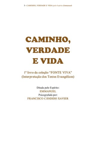 3 – CAMINHO, VERDADE E VIDA (pelo Espírito Emmanuel) 




  CAMINHO, 
  VERDADE 
   E VIDA 
  1º livr o da coleção “FONTE VIVA” 
(Inter pr etação dos Textos Evangélicos) 


         Ditada pelo Espírito: 
            EMMANUEL 
          Psicografada por: 
    FRANCISCO CÂNDIDO XAVIER
 
