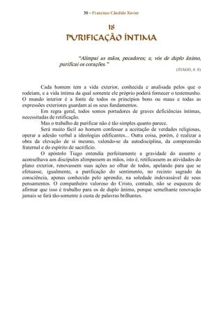 30 – Fr ancisco Cândido Xavier  


                                18
                       PURIFICAÇÃO ÍNTIMA 

                            “Alimpai  as  mãos,  pecadores;  e,  vós  de  duplo  ânimo, 
                   purificai os corações.”  
                                                                                  (TIAGO, 4: 8) 



          Cada  homem  tem  a  vida  exterior,  conhecida  e  analisada  pelos  que  o 
rodeiam, e a vida íntima da qual somente ele próprio poderá fornecer o testemunho. 
O  mundo  interior  é  a  fonte  de  todos  os  princípios  bons  ou  maus  e  todas  as 
expressões exteriores guardam aí os seus fundamentos. 
          Em  regra  geral,  todos  somos  portadores  de  graves  deficiências  íntimas, 
necessitadas de retificação. 
          Mas o trabalho de purificar não é tão simples quanto parece. 
          Será  muito  fácil  ao  homem  confessar  a  aceitação  de  verdades  religiosas, 
operar  a  adesão  verbal  a  ideologias  edificantes...  Outra  coisa,  porém,  é  realizar  a 
obra  da  elevação  de  si  mesmo,  valendo­se  da  autodisciplina,  da  compreensão 
fraternal e do espírito de sacrifício. 
          O  apóstolo  Tiago  entendia  perfeitamente  a  gravidade  do  assunto  e 
aconselhava aos discípulos alimpassem as mãos, isto é, retificassem as atividades do 
plano  exterior,  renovassem  suas  ações  ao  olhar  de  todos,  apelando  para  que  se 
efetuasse,  igualmente,  a  purificação  do  sentimento,  no  recinto  sagrado  da 
consciência,  apenas  conhecido  pelo  aprendiz,  na  soledade  indevassável  de  seus 
pensamentos.  O  companheiro  valoroso  do  Cristo,  contudo,  não  se  esqueceu  de 
afirmar  que  isso  é  trabalho  para  os  de  duplo  ânimo,  porque  semelhante renovação 
jamais se fará tão­somente à custa de palavras brilhantes.
 
