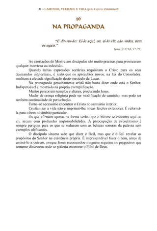 31 – CAMINHO, VERDADE E VIDA (pelo Espírito Emmanuel) 


                                 19
                           NA PROPAGANDA 

                            “E  dir­vos­ão:  Ei­lo  aqui,  ou,  ei­lo  ali;  não  vades,  nem 
                   os sigais.”  
                                                                          Jesus (LUCAS, 17: 23) 



          As exortações do Mestre aos discípulos são muito precisas para provocarem 
qualquer incerteza ou indecisão. 
          Quando  tantas  expressões  sectárias  requisitam  o  Cristo  para  os  seus 
desmandos  intelectuais,  é  justo  que  os  aprendizes  novos,  na  luz  do  Consolador, 
meditem a elevada significação deste versículo de Lucas. 
          Na  propaganda  genuinamente  cristã  não  basta  dizer  onde  está  o  Senhor. 
Indispensável é mostrá­lo na própria exemplificação. 
          Muitos percorrem templos e altares, procurando Jesus. 
          Mudar de crença religiosa pode ser modificação de caminho, mas pode ser 
também continuidade de perturbação. 
          Torna­se necessário encontrar o Cristo no santuário interior. 
          Cristianizar a vida não é imprimir­lhe novas feições exteriores. É reformá­ 
la para o bem no âmbito particular. 
          Os que afirmam apenas na forma verbal que o Mestre se encontra aqui ou 
ali,  arcam  com  profundas  responsabilidades.  A  preocupação  de  proselitismo  é 
sempre  perigosa  para  os  que  se  seduzem  com  as  belezas  sonoras  da  palavra  sem 
exemplos edificantes. 
          O  discípulo  sincero  sabe  que  dizer  é  fácil,  mas  que  é  difícil  revelar  os 
propósitos do Senhor na existência própria. É imprescindível fazer o bem, antes de 
ensiná­lo  a  outrem,  porque  Jesus  recomendou  ninguém  seguisse  os  pregoeiros  que 
somente dissessem onde se poderia encontrar o Filho de Deus.
 