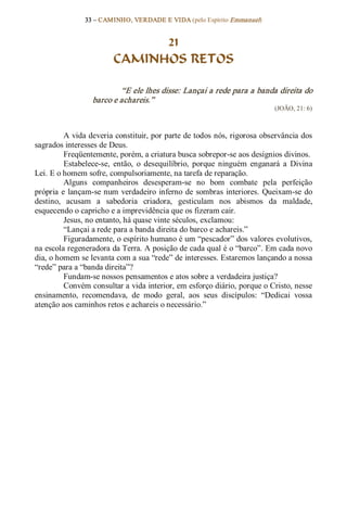 33 – CAMINHO, VERDADE E VIDA (pelo Espírito Emmanuel) 


                               21
                         CAMINHOS RETOS 

                          “E ele lhes disse: Lançai a rede para a banda direita do 
                  barco e achareis.”  
                                                                             (JOÃO, 21: 6) 



          A vida deveria constituir, por parte de todos nós, rigorosa observância dos 
sagrados interesses de Deus. 
          Freqüentemente, porém, a criatura busca sobrepor­se aos desígnios divinos. 
          Estabelece­se,  então,  o  desequilíbrio,  porque  ninguém  enganará  a  Divina 
Lei. E o homem sofre, compulsoriamente, na tarefa de reparação. 
          Alguns  companheiros  desesperam­se  no  bom  combate  pela  perfeição 
própria  e  lançam­se num  verdadeiro inferno  de  sombras  interiores.  Queixam­se  do 
destino,  acusam  a  sabedoria  criadora,  gesticulam  nos  abismos  da  maldade, 
esquecendo o capricho e a imprevidência que os fizeram cair. 
          Jesus, no entanto, há quase vinte séculos, exclamou: 
          “Lançai a rede para a banda direita do barco e achareis.” 
          Figuradamente, o espírito humano é um “pescador” dos valores evolutivos, 
na escola regeneradora da Terra. A posição de cada qual é o “barco”. Em cada novo 
dia, o homem se levanta com a sua “rede” de interesses. Estaremos lançando a nossa 
“rede” para a “banda direita”? 
          Fundam­se nossos pensamentos e atos sobre a verdadeira justiça? 
          Convém consultar a vida interior, em esforço diário, porque o Cristo, nesse 
ensinamento,  recomendava,  de  modo  geral,  aos  seus  discípulos:  “Dedicai  vossa 
atenção aos caminhos retos e achareis o necessário.”
 
