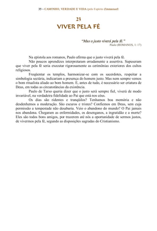 35 – CAMINHO, VERDADE E VIDA (pelo Espírito Emmanuel) 


                                   23
                              VIVER PELA FÉ 

                                                 “Mas o justo viverá pela fé.”  
                                                                      Paulo (ROMANOS, 1: 17) 



         Na epístola aos romanos, Paulo afirma que o justo viverá pela fé. 
         Não  poucos  aprendizes  interpretaram  erradamente  a  assertiva.  Supuseram 
que  viver  pela  fé  seria  executar  rigorosamente  as  cerimônias  exteriores  dos  cultos 
religiosos. 
         Freqüentar  os  templos,  harmonizar­se  com  os  sacerdotes,  respeitar  a 
simbologia sectária, indicariam a presença do homem justo. Mas nem sempre vemos 
o bom ritualista aliado ao bom homem. E, antes de tudo, é necessário ser criatura de 
Deus, em todas as circunstâncias da existência. 
         Paulo  de  Tarso  queria  dizer  que  o  justo  será  sempre  fiel,  viverá  de  modo 
invariável, na verdadeira fidelidade ao Pai que está nos céus. 
         Os  dias  são  ridentes  e  tranqüilos?  Tenhamos  boa  memória  e  não 
desdenhemos  a  moderação.  São  escuros  e  tristes?  Confiemos  em  Deus,  sem  cuja 
permissão  a  tempestade não  desabaria.  Veio  o  abandono do  mundo? O  Pai  jamais 
nos  abandona.  Chegaram  as  enfermidades,  os  desenganos,  a  ingratidão  e  a  morte? 
Eles são todos  bons amigos, por trazerem até nós a oportunidade de sermos justos, 
de vivermos pela fé, segundo as disposições sagradas do Cristianismo.
 