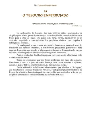 36 – Fr ancisco Cândido Xavier  


                          24
                O TESOURO ENFERRUJADO 

                           “O vosso ouro e a vossa prata se enferrujaram.”  
                                                                            (TIAGO, 5: 3) 



          Os  sentimentos  do  homem,  nas  suas  próprias  idéias  apaixonadas,  se 
dirigidos para o bem, produziriam sempre, em conseqüência, os mais substanciosos 
frutos  para  a  obra  de  Deus.  Em  quase  toda  parte,  porém,  desenvolvem­se  ao 
contrário,  impedindo  a  concretização  dos  propósitos  divinos,  com  respeito  à 
redenção das criaturas. 
          De modo geral, vemos o amor interpretado tão­somente à conta de emoção 
transitória  dos  sentidos  materiais,  a  beneficência  produzindo  perturbação  entre 
dezenas de pessoas para atender a três ou quatro doentes, a fé  organizando guerras 
sectárias, o zelo sagrado da existência criando egoísmo fulminante. 
          Aqui, o perdão fala de dificuldades para expressar­se; ali, a humildade pede 
a admiração dos outros. 
          Todos  os  sentimentos  que  nos  foram  conferidos  por  Deus  são  sagrados. 
Constituem  o  ouro  e  a  prata  de  nossa  herança,  mas  como  assevera  o  apóstolo, 
deixamos que as dádivas se enferrujassem, no transcurso do tempo. 
          Faz­se  necessário  trabalhemos,  afanosamente,  por  eliminar  a  “ferrugem” 
que nos atacou os tesouros do espírito. Para isso, é indispensável compreendamos no 
Evangelho a história da renúncia perfeita e do perdão sem obstáculos, a fim de que 
estejamos caminhando, verdadeiramente, ao encontro do Cristo.
 