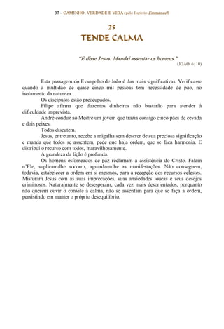 37 – CAMINHO, VERDADE E VIDA (pelo Espírito Emmanuel) 


                                   25
                              TENDE CALMA 

                            “E disse Jesus: Mandai assentar os homens.”  
                                                                               (JOÃO, 6: 10) 



          Esta passagem do Evangelho de João é das mais significativas. Verifica­se 
quando  a  multidão  de  quase  cinco  mil  pessoas  tem  necessidade  de  pão,  no 
isolamento da natureza. 
          Os discípulos estão preocupados. 
          Filipe  afirma  que  duzentos  dinheiros  não  bastarão  para  atender  à 
dificuldade imprevista. 
          André conduz ao Mestre um jovem que trazia consigo cinco pães de cevada 
e dois peixes. 
          Todos discutem. 
          Jesus, entretanto, recebe a migalha sem descrer de sua preciosa significação 
e  manda  que  todos  se  assentem,  pede  que  haja  ordem,  que  se  faça  harmonia.  E 
distribuí o recurso com todos, maravilhosamente. 
          A grandeza da lição é profunda. 
          Os  homens  esfomeados  de  paz  reclamam  a  assistência  do  Cristo.  Falam 
n’Ele,  suplicam­lhe  socorro,  aguardam­lhe  as  manifestações.  Não  conseguem, 
todavia, estabelecer a ordem em si mesmos, para a recepção dos recursos celestes. 
Misturam  Jesus  com  as  suas  imprecações,  suas  ansiedades  loucas  e  seus  desejos 
criminosos.  Naturalmente  se  desesperam,  cada  vez  mais  desorientados,  porquanto 
não  querem  ouvir  o  convite  à  calma,  não  se  assentam  para  que  se  faça  a  ordem, 
persistindo em manter o próprio desequilíbrio.
 