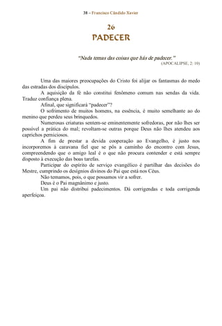 38 – Fr ancisco Cândido Xavier  


                                      26
                                   PADECER 

                            “Nada temas das coisas que hás de padecer.”  
                                                                       (APOCALIPSE, 2: 10) 



         Uma  das maiores  preocupações  do  Cristo  foi  alijar  os  fantasmas  do  medo 
das estradas dos discípulos. 
         A  aquisição  da  fé  não  constitui  fenômeno  comum  nas  sendas  da  vida. 
Traduz confiança plena. 
         Afinal, que significará “padecer”? 
         O  sofrimento  de  muitos  homens,  na  essência,  é  muito  semelhante  ao  do 
menino que perdeu seus brinquedos. 
         Numerosas criaturas sentem­se eminentemente sofredoras, por não lhes ser 
possível  a  prática  do  mal;  revoltam­se  outras  porque  Deus  não  lhes  atendeu  aos 
caprichos perniciosos. 
         A  fim  de  prestar  a  devida  cooperação  ao  Evangelho,  é  justo  nos 
incorporemos  à  caravana  fiel  que  se  pôs  a  caminho  do  encontro  com  Jesus, 
compreendendo  que  o  amigo  leal  é  o  que  não  procura  contender  e  está  sempre 
disposto à execução das boas tarefas. 
         Participar  do  espírito  de  serviço  evangélico  é  partilhar  das  decisões  do 
Mestre, cumprindo os desígnios divinos do Pai que está nos Céus. 
         Não temamos, pois, o que possamos vir a sofrer. 
         Deus é o Pai magnânimo e justo. 
         Um  pai  não  distribui  padecimentos.  Dá  corrigendas  e  toda  corrigenda 
aperfeiçoa.
 