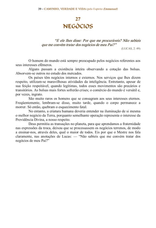 39 – CAMINHO, VERDADE E VIDA (pelo Espírito Emmanuel) 


                                       27
                                    NEGÓCIOS 

                            “E ele lhes disse: Por que me procuráveis? Não sabíeis 
                    que me convém tratar dos negócios de meu Pai?”  
                                                                                 (LUCAS, 2: 49) 



          O homem do mundo está sempre preocupado pelos negócios referentes aos 
seus interesses efêmeros. 
          Alguns  passam  a  existência  inteira  observando  a  cotação  das  bolsas. 
Absorvem­se outros no estudo dos mercados. 
          Os  países  têm  negócios  internos  e  externos.  Nos  serviços  que  lhes  dizem 
respeito,  utilizam­se  maravilhosas  atividades  da  inteligência.  Entretanto,  apesar  de 
sua  feição  respeitável,  quando  legítimas,  todos  esses  movimentos  são  precários  e 
transitórios. As bolsas mais fortes sofrerão crises; o comércio do mundo é versátil e, 
por vezes, ingrato. 
          São  muito  raros  os  homens  que  se  consagram aos  seus  interesses  eternos. 
Freqüentemente,  lembram­se  disso,  muito  tarde,  quando  o  corpo  permanece  a 
morrer. Só então, quebram o esquecimento fatal. 
          No entanto, a criatura humana deveria entender na iluminação de si mesma 
o melhor negócio da Terra, porquanto semelhante operação representa o interesse da 
Providência Divina, a nosso respeito. 
          Deus permitiu as transações no planeta, para que aprendamos a fraternidade 
nas expressões da troca, deixou que se processassem os negócios terrenos, de modo 
a  ensinar­nos,  através  deles,  qual  o maior  de  todos.  Eis  por  que  o  Mestre  nos  fala 
claramente,  nas  anotações  de  Lucas:  —  “Não  sabíeis  que  me  convém  tratar  dos 
negócios de meu Pai?”
 