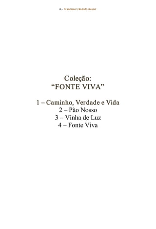 4 – Fr ancisco Cândido Xavier  




        Coleção: 
     “FONTE VIVA” 

1 – Caminho, Ver dade e Vida 
       2 – Pão Nosso 
      3 – Vinha de Luz 
       4 – Fonte Viva
 