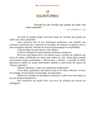 40 – Fr ancisco Cândido Xavier  


                                    28
                                ESCRITORES 

                            “Guardai­vos  dos  escribas  que  gostam  de  andar  com 
                   vestes compridas.”  
                                                                     Jesus (MARCOS, 12: 38) 



          As  letras  do  mundo  sempre  estiveram  cheias  de  “escribas  que  gostam  de 
andar com vestes compridas”. 
          Jesus  referia­se  não  só  aos  intelectuais  ambiciosos,  mas  também  aos 
escritores  excêntricos  que,  a  pretexto  de  novidade,  envenenam  os  espíritos  com  as 
suas concepções doentias, oriundas da excessiva preocupação de originalidade. 
          É preciso fugir aos que matam a vida simples. 
          O tóxico intelectual costuma arruinar numerosas existências. 
          Há livros  cuja  função útil é a de manter aceso  o archote da vigilância nas 
almas  de  caráter  solidificado nos  ideais mais nobres  da  vida.  Ainda  agora,  quando 
atravessamos  tempos  perturbados  e  difíceis  para  o  homem,  o  mercado  de  idéias 
apresenta­se  repleto  de  artigos  deteriorados,  pedindo  a  intervenção  dos  postos  de 
“higiene espiritual”. 
          Podereis alimentar o corpo com substâncias apodrecidas? 
          Vossa  alma,  igualmente, não  poderá nutrir­se  de  ideais  inferiores, na  base 
da irreligião, do desrespeito, da desordem, da indisciplina. 
          Observai os modelos de decadência intelectual e refleti com sinceridade na 
paz que desejais intimamente. 
          Isso  constituirá  um  auxílio  forte,  em  favor  da  extinção  dos  desvios  da 
inteligência.
 