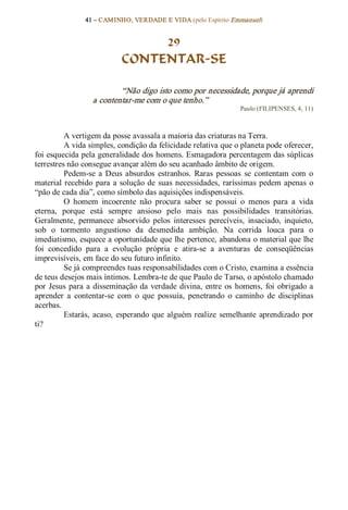 41 – CAMINHO, VERDADE E VIDA (pelo Espírito Emmanuel) 


                                 29
                            CONTENTAR­SE 

                           “Não digo isto como por necessidade, porque já aprendi 
                   a contentar­me com o que tenho.”  
                                                                    Paulo (FILIPENSES, 4, 11) 



          A vertigem da posse avassala a maioria das criaturas na Terra. 
          A vida simples, condição da felicidade relativa que o planeta pode oferecer, 
foi esquecida pela generalidade dos homens. Esmagadora percentagem das súplicas 
terrestres não consegue avançar além do seu acanhado âmbito de origem. 
          Pedem­se  a  Deus  absurdos  estranhos.  Raras  pessoas  se  contentam  com  o 
material  recebido  para  a  solução de  suas  necessidades,  raríssimas  pedem  apenas  o 
“pão de cada dia”, como símbolo das aquisições indispensáveis. 
          O  homem  incoerente  não  procura  saber  se  possui  o  menos  para  a  vida 
eterna,  porque  está  sempre  ansioso  pelo  mais  nas  possibilidades  transitórias. 
Geralmente,  permanece  absorvido  pelos  interesses  perecíveis,  insaciado,  inquieto, 
sob  o  tormento  angustioso  da  desmedida  ambição.  Na  corrida  louca  para  o 
imediatismo, esquece a oportunidade que lhe pertence, abandona o material que lhe 
foi  concedido  para  a  evolução  própria  e  atira­se  a  aventuras  de  conseqüências 
imprevisíveis, em face do seu futuro infinito. 
          Se já compreendes tuas responsabilidades com o Cristo, examina a essência 
de teus desejos mais íntimos. Lembra­te de que Paulo de Tarso, o apóstolo chamado 
por  Jesus  para  a  disseminação  da  verdade divina,  entre  os  homens,  foi  obrigado  a 
aprender  a  contentar­se  com  o  que  possuía,  penetrando  o  caminho  de  disciplinas 
acerbas. 
          Estarás,  acaso,  esperando  que  alguém  realize  semelhante  aprendizado  por 
ti?
 