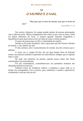 42 – Fr ancisco Cândido Xavier  


                               30
                         O MUNDO E O MAL 

                             “Não peço que os tires do mundo, mas que os livres do 
                   mal.”  
                                                                         Jesus (JOÃO, 17: 15) 



          Nos  centros  religiosos,  há  sempre  grande número  de  pessoas  preocupadas 
com a idéia da morte. Muitos companheiros não crêem na paz, nem no amor, senão 
em  planos  diferentes  da  Terra.  A  maioria  aguarda  situações  imaginárias  e 
injustificáveis para quem nunca levou em linha de conta o esforço próprio. 
          O anseio de morrer para ser feliz é enfermidade do espírito. 
          Orando ao Pai pelos discípulos, Jesus rogou para que não fossem retirados 
do mundo, e, sim, libertos do mal. 
          O mal, portanto, não é  essencialmente do mundo, mas das criaturas que o 
habitam. 
          A  Terra,  em  si,  sempre  foi  boa.  De  sua  lama  brotam  lírios  de  delicado 
aroma, sua natureza maternal é repositório de maravilhosos milagres que se repetem 
todos os dias. 
          De  nada  vale  partirmos  do  planeta,  quando  nossos  males  não  foram 
exterminados convenientemente. 
          Em  tais  circunstâncias,  assemelhamo­nos  aos  portadores  humanos  das 
chamadas moléstias incuráveis. 
          Podemos  trocar  de  residência;  todavia,  a  mudança  é  quase  nada  se  as 
feridas  nos  acompanham.  Faz­se  preciso,  pois,  embelezar  o  mundo  e  aprimorá­lo, 
combatendo o mal que está em nós.
 