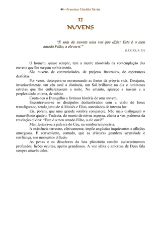 44 – Fr ancisco Cândido Xavier  


                                      32
                                    NUVENS 

                          “E  saiu  da  nuvem  uma  voz  que  dizia:  Este  é  o  meu 
                   amado Filho, a ele ouvi.”  
                                                                              (LUCAS, 9: 35) 



          O  homem,  quase  sempre,  tem  a  mente  absorvida  na  contemplação  das 
nuvens que lhe surgem no horizonte. 
          São  nuvens  de  contrariedades,  de  projetos  frustrados,  de  esperanças 
desfeitas. 
          Por  vezes,  desespera­se  envenenando  as  fontes  da  própria vida.  Desejaria, 
invariavelmente,  um  céu  azul  a  distância,  um  Sol  brilhante  no  dia  e  luminosas 
estrelas  que  lhe  embelezassem  a  noite.  No  entanto,  aparece  a  nuvem  e  a 
perplexidade o toma, de súbito. 
          Conta­nos o Evangelho a formosa história de uma nuvem. 
          Encontravam­se  os  discípulos  deslumbrados  com  a  visão  de  Jesus 
transfigurado, tendo junto de si Moisés e Elias, aureolados de intensa luz. 
          Eis,  porém,  que  uma  grande  sombra  comparece.  Não  mais  distinguem  o 
maravilhoso quadro. Todavia, do manto de névoa espessa, clama a voz poderosa da 
revelação divina: “Este é o meu amado Filho, a ele ouvi!” 
          Manifestava­se a palavra do Céu, na sombra temporária. 
          A existência terrestre, efetivamente, impõe angústias inquietantes e aflições 
amargosas.  É  conveniente,  contudo,  que  as  criaturas  guardem  serenidade  e 
confiança, nos momentos difíceis. 
          As  penas  e  os  dissabores  da  luta  planetária  contêm  esclarecimentos 
profundos,  lições  ocultas,  apelos  grandiosos.  A  voz  sábia  e  amorosa  de  Deus  fala 
sempre através deles.
 