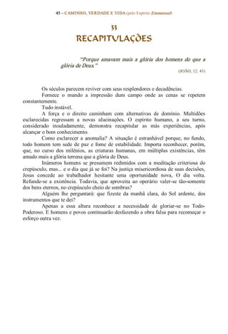 45 – CAMINHO, VERDADE E VIDA (pelo Espírito Emmanuel) 


                                 33
                          RECAPITULAÇÕES 

                           “Porque  amavam  mais  a  glória  dos  homens  do  que  a 
                  glória de Deus.”  
                                                                             (JOÃO, 12: 43) 



          Os séculos parecem reviver com seus resplendores e decadências. 
          Fornece  o  mundo  a  impressão  dum  campo  onde  as  cenas  se  repetem 
constantemente. 
          Tudo instável. 
          A  força  e  o  direito  caminham  com  alternativas  de  domínio.  Multidões 
esclarecidas  regressam  a  novas  alucinações.  O  espírito  humano,  a  seu  turno, 
considerado  insuladamente,  demonstra  recapitular  as  más  experiências,  após 
alcançar o bom conhecimento. 
          Como  esclarecer  a  anomalia?  A  situação  é  estranhável  porque,  no  fundo, 
todo  homem  tem  sede  de  paz  e  fome  de  estabilidade.  Importa  reconhecer,  porém, 
que,  no  curso  dos  milênios,  as  criaturas  humanas,  em  múltiplas  existências,  têm 
amado mais a glória terrena que a glória de Deus. 
          Inúmeros  homens  se  presumem  redimidos  com  a  meditação  criteriosa  do 
crepúsculo, mas... e o dia que já se foi? Na justiça misericordiosa de suas decisões, 
Jesus  concede  ao  trabalhador  hesitante  uma  oportunidade  nova,  O  dia  volta. 
Refunde­se  a  existência.  Todavia,  que  aproveita  ao  operário  valer­se  tão­somente 
dos bens eternos, no crepúsculo cheio de sombras? 
          Alguém  lhe  perguntará:  que  fizeste  da  manhã  clara,  do  Sol  ardente,  dos 
instrumentos que te dei? 
          Apenas  a  essa  altura  reconhece  a  necessidade  de  gloriar­se  no  Todo­ 
Poderoso. E homens e povos continuarão desfazendo a obra falsa para recomeçar o 
esforço outra vez.
 